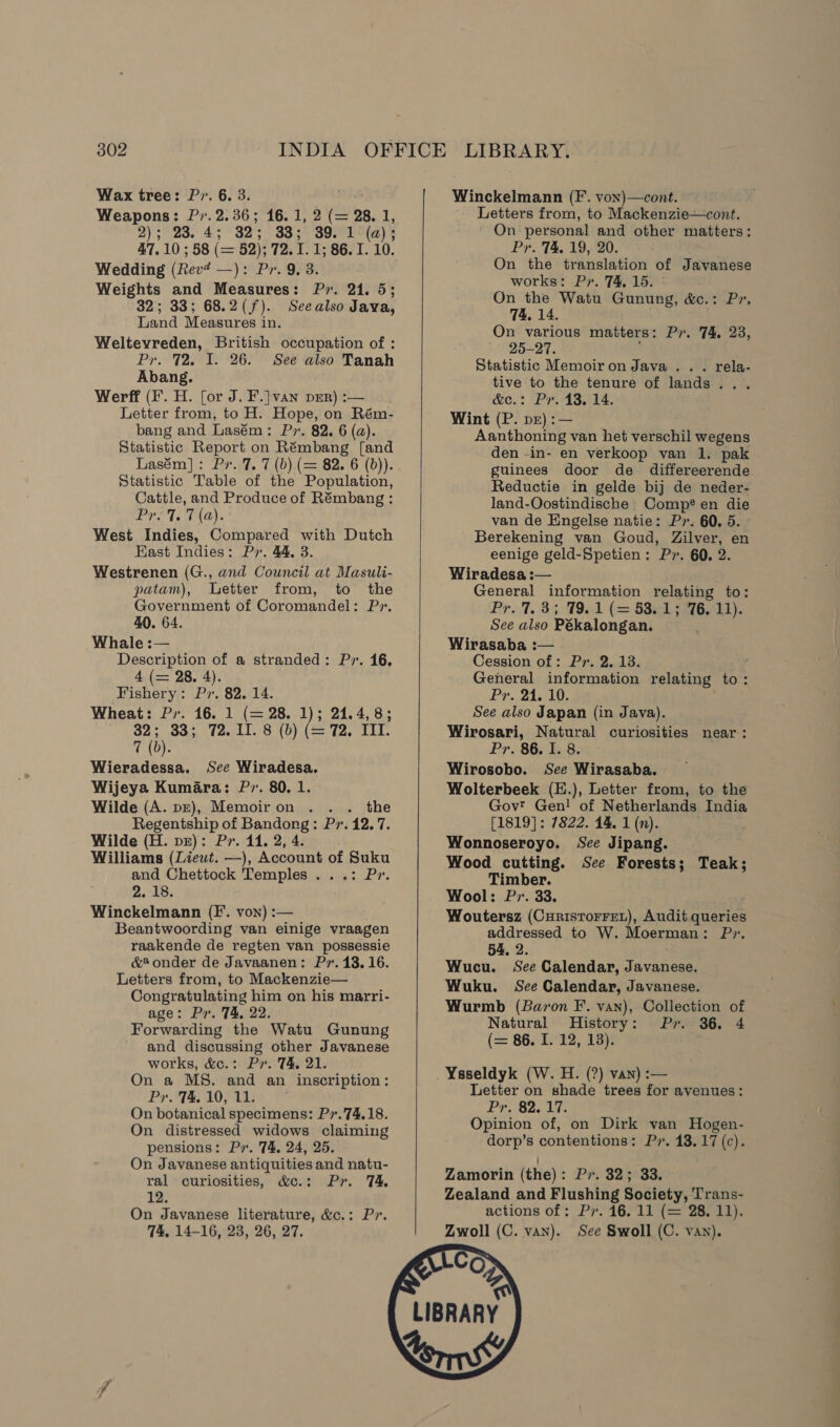 Weapons: P,.2.36; 16.1, 2 (= 28. 1, 2); 23. 4; 32 33; 39. 1 (a) ; 47.10; 58 (= 82): ne 86. I. 10. Wedding (Rev? —): Pr. 9, 3. Weights and ary eh Pr. 24. 5 32; 33; 68.2(f). Seealso Java, Land Measures in. Weltevreden, British occupation of : Pr. 72, I. 26. See also Tanah Abang. Werff (F. H. [or J. F.] van pEr) :-— Letter from, to H. Hope, on Rém- bang and Lasém: Pr. 82. 6 (a). Statistic Report on Rémbang [and Lasém]: Pr. 7. 7 (b) (= 82. 6 (b)). Statistic Table of the Population, Cattle, and Produce of Rémbang : Pye 7. Ta). West Indies, Compared with Dutch East Indies: Py. 44, 3. Westrenen (G., and Council at Masuli- patam), Letter from, to the Government of Coromandel: Pr. 40. 64. Whale :— Description of a stranded: Pr. 16. 4 (= 28. 4). Fishery: Pv. 82. 14. Wheat: Pr. 16. 1 (= 28. 1); 24.4, 8; 32; 33; 72. II. 8 (b) (= 72. III. 7 (b). Wieradessa. See Wiradesa. Wijeya Kumara: P. 80. 1. Wilde (A. pz), Memoiron . . . the Regentship of Bandong: Pv. 12.7. Wilde (H. pr): Pr. 114. 2, 4. Williams (Lieut. —), Account of Suku and Chettock Temples ...: Pr». 2. 18. Winckelmann (F. von) :— ; Beantwoording van einige vraagen raakende de regten van possessie &amp;* onder de Javaanen: Pv. 13.16. Letters from, to Mackenzie— Congratulating him on his marri- age: Pr. 74, 22. Forwarding the Watu Gunung and discussing other Javanese works, &amp;c.: Pr. T&amp; 21. On a MS. and an inscription: Pr. T&amp;, 10, 11. On botanical specimens: Pr.74.18. On distressed widows claiming pensions: Pr. 74, 24, 25. On Javanese antiquities and natu- ral curiosities, &amp;c.: Pr. 74. 12. On Javanese literature, &amp;c.: Pr. 74, 14-16, 23, 26, 27.      Letters from, to Mackenzie—cont. On 1 personal and other matters: . 74, 19, 20. oe “the translation of Javanese works: Pr. 74 15. On the Wata Gunung, &amp;c.: Pr, 74. 14. On various matters: Pr. 74, 23, 25-27. Statistic Memoir on Java... rela- tive to the tenure of lands... &amp;c.: Pr. 13, 14. Wint (P. pr) :— Aanthoning van het verschil wegens den -in- en verkoop van 1. pak guinees door de _ differeerende Reductie in gelde bij de neder- land-Oostindische Comp? en die van de Eingelse natie: P7. 60. 5. Berekening van Goud, Zilver, en eenige geld-Spetien: P2. 60. 2 Wiradesa :— neue information relating to: 7, 3; 79.1 (= 53.1; 76. 11). cy also Pékalongan. Wirasaba :— Cession of: Pr. 2. 13. General information relating to: Pr. 21. 10. See also Japan (in Java). Wirosari, Natural curiosities near: Pr. 86, 8.4 - Wirosobo. See Wirasaba. Wolterbeek (E.), Letter from, to the Govt Gen! of Netherlands India [1819]: 7822. 14. 1 (n). Wonnoseroyo. See Jipang. Wood cutting. See Forests; Teak; Timber. Wool: Pr. 33. Woutersz (Curistorret), Audit queries addressed to W. Moerman: Pr. 54. 2. Wucu. See Calendar, Javetedn Wuku. See Calendar, Javanese. Wurmb (Baron F. van), Collection of Natural History: Pr. 36. 4 (= 86. I. 12, 13). Ysseldyk (W. H. (?) van) :— Letter on shade trees for avenues: Pr, 82, 17. Opinion of, on Dirk van Hogen- dorp’s contentions: Pr. 13.17 (c). Zamorin (the) : PASLHSR Zealand and Flushing Society, Trans- actions of; Pr. 16. 11 (= 28. 11). Zwoll (C. van). See Swoll (C. vay).  