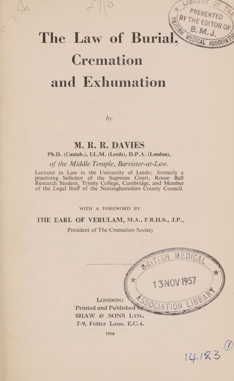     No bE |\'0 oe -, { *- ii BY The Law of Burial ants Cremation and Exhumation by M. R. R. DAVIES Ph.D. (Cantab.), LL.M. (Leeds), D.P.A. (London), of the Middle Temple, Barrister-at-Law. Lecturer in Law in the University of Leeds; formerly a practising Solicitor of the Supreme Court, Rouse Ball Research Student, Trinity College, Cambridge, and Member of the Legal Staff of the Nottinghamshire County Council. WITH A FOREWORD BY THE EARL OF VERULAM, M.A., F.R.HS., J.P., President of The Cremation Society   SONDON: Ay. Printed and saa Se fy SHAW &amp; SONS L1tb., | 7-9, Fetter Lane, E.C.4. 1956