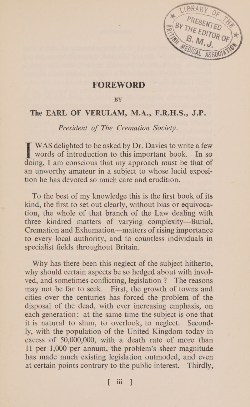  FOREWORD BY The EARL OF VERULAM, M.A., F.R.H.S., J.P. President of The Cremation Society. WAS delighted to be asked by Dr. Davies to write a few words of introduction to this important book. In so doing, I am conscious that my approach must be that of an unworthy amateur in a subject to whose lucid exposi- tion he has devoted so much care and erudition. To the best of my knowledge this is the first book of its kind, the first to set out clearly, without bias or equivoca- tion, the whole of that branch of the Law dealing with three kindred matters of varying complexity—Burial, Cremation and Exhumation—matters of rising importance to every local authority, and to countless individuals in specialist fields throughout Britain. Why has there been this neglect of the subject hitherto, why should certain aspects be so hedged about with invol- ved, and sometimes conflicting, legislation ? The reasons may not be far to seek. First, the growth of towns and | cities over the centuries has forced the problem of the disposal of the dead, with ever increasing emphasis, on each generation: at the same time the subject is one that it is natural to shun, to overlook, to neglect. Second- ly, with the population of the United Kingdom today in excess of 50,000,000, with a death rate of more than 11 per 1,000 per annum, the problem’s sheer magnitude has made much existing legislation outmoded, and even at certain points contrary to the public interest. Thirdly, [ ii]