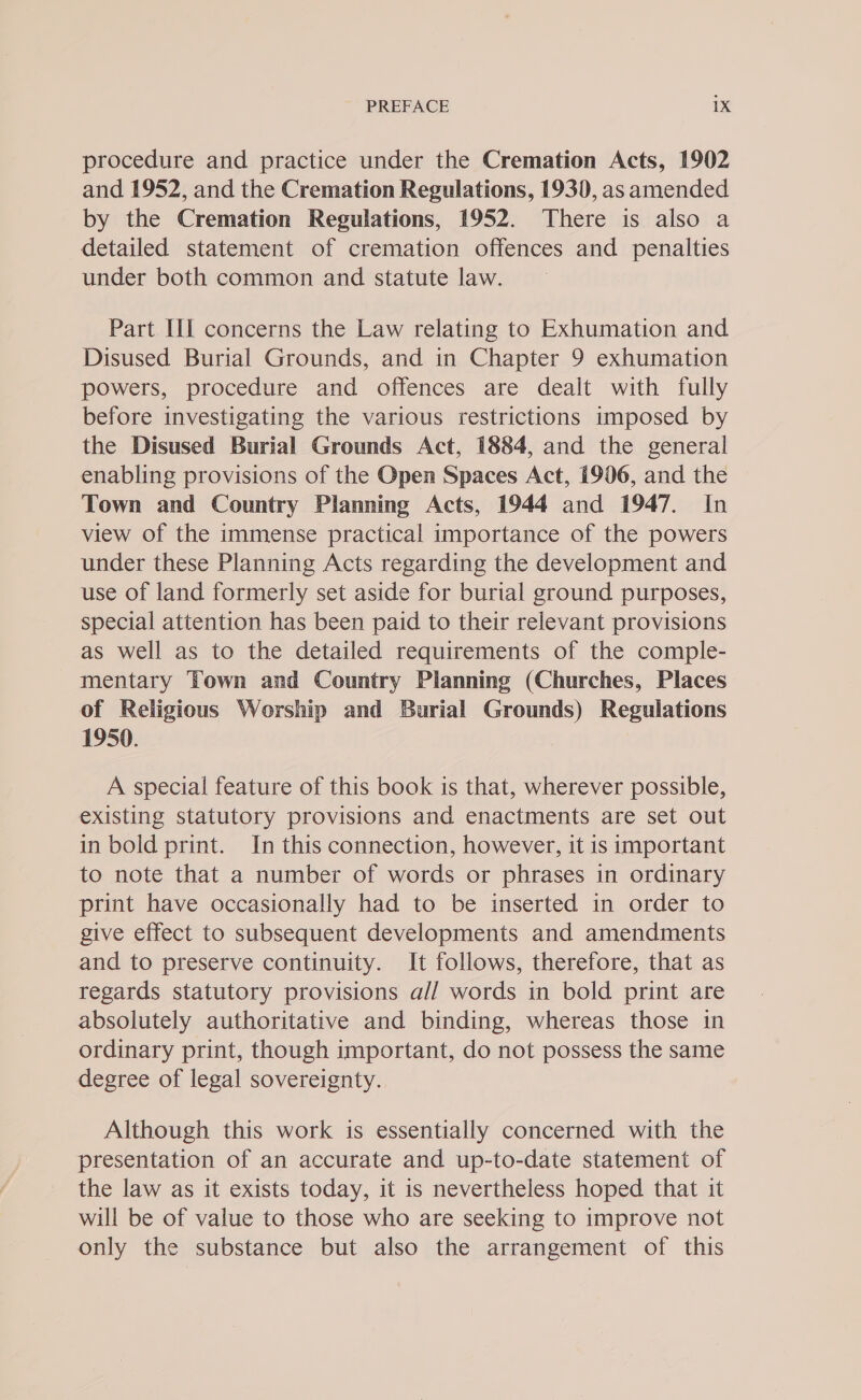 procedure and practice under the Cremation Acts, 1902 and 1952, and the Cremation Regulations, 1930, as amended by the Cremation Regulations, 1952. There is also a detailed statement of cremation offences and penalties under both common and statute law. Part III concerns the Law relating to Exhumation and Disused Burial Grounds, and in Chapter 9 exhumation powers, procedure and offences are dealt with fully before investigating the various restrictions imposed by the Disused Burial Grounds Act, 1884, and the general enabling provisions of the Open Spaces Act, 1906, and the Town and Country Planning Acts, 1944 and 1947. In view of the immense practical importance of the powers under these Planning Acts regarding the development and use of land formerly set aside for burial ground purposes, special attention has been paid to their relevant provisions as well as to the detailed requirements of the comple- mentary Town and Country Planning (Churches, Places of Religious Worship and Burial Grounds) Regulations 1950. A special feature of this book is that, wherever possible, existing statutory provisions and enactments are set out in bold print. In this connection, however, it is important to note that a number of words or phrases in ordinary print have occasionally had to be inserted in order to give effect to subsequent developments and amendments and to preserve continuity. It follows, therefore, that as regards statutory provisions a// words in bold print are absolutely authoritative and binding, whereas those in ordinary print, though important, do not possess the same degree of legal sovereignty. Although this work is essentially concerned with the presentation of an accurate and up-to-date statement of the law as it exists today, it is nevertheless hoped that it will be of value to those who are seeking to improve not only the substance but also the arrangement of this