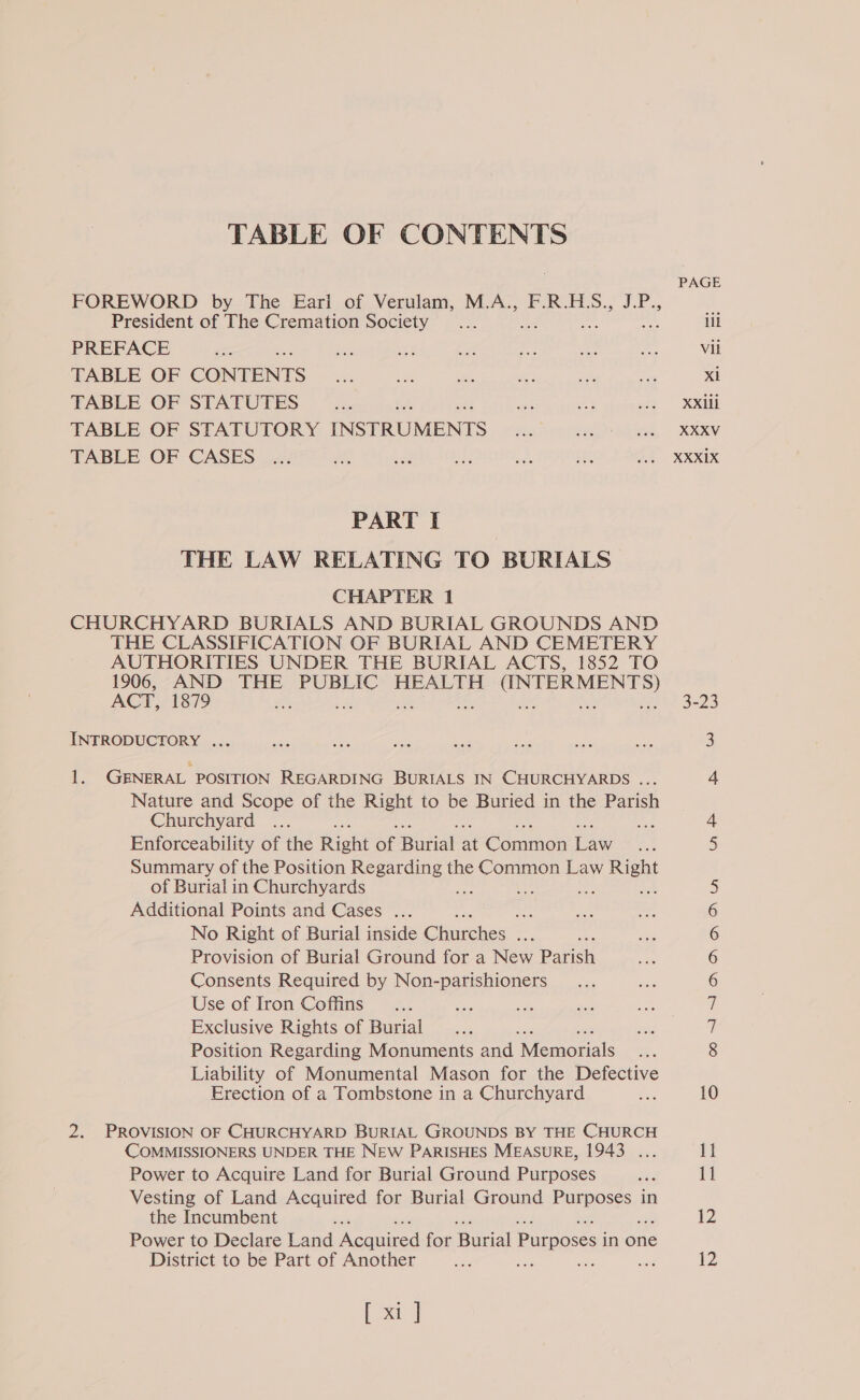 TABLE OF CONTENTS FOREWORD by The Eari of Verulam, M.A., F.R.H.S., J.P., President of The Cremation Society PREFACE TABLE OF CONTENTS TABLE OF STATUTES ¢ TABLE OF STATUTORY INSTRUMENTS TABLE OF CASES PART I | THE LAW RELATING TO BURIALS CHAPTER 1 CHURCHYARD BURIALS AND BURIAL GROUNDS AND THE CLASSIFICATION OF BURIAL AND CEMETERY AUTHORITIES UNDER THE BURIAL ACTS, 1852 TO ACE oe THE PUBLIC HEALTH (INTERMENTS) t sh INTRODUCTORY ... 1. GENERAL POSITION REGARDING BURIALS IN CHURCHYARDS ... Nature and Scope of the Right to be Buried in the Parish Churchyard Enforceability of the Rion ae patat 4) Conon ae Summary of the Position Regarding the Common Law Right of Burial in Churchyards Pri : =a ase Additional Points and Cases ... side No Right of Burial inside Gliehes ee # Provision of Burial Ground for a New Parish Consents Required by Non-parishioners Use of Iron Coffins Exclusive Rights of Burial es Position Regarding Monuments and Momen alc Liability of Monumental Mason for the Defective Erection of a Tombstone in a Churchyard 2. PROVISION OF CHURCHYARD BURIAL GROUNDS BY THE CHURCH COMMISSIONERS UNDER THE NEW PARISHES MEASURE, 1943 ... Power to Acquire Land for Burial Ground Purposes Vesting of Land Acquired for Burial Ground ERB NSS ct in the Incumbent Power to Declare Land Acquired for Burial eee in one District to be Part of Another a sist [ xi ] ili Vil Xi i Gy asa ee ues oO —Ii =I CN GN Gy ON Gh — —) 1p 11 12 12