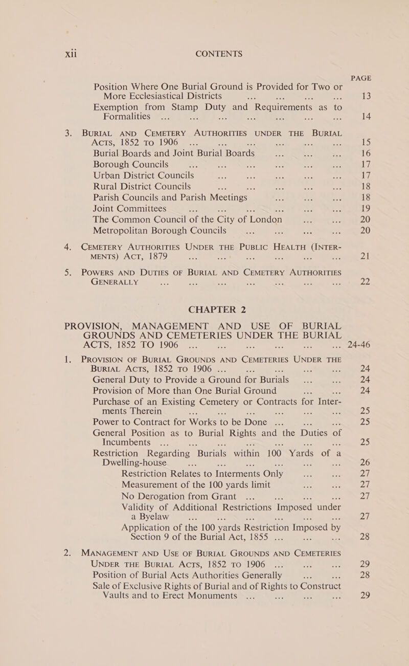 PAGE Position Where One Burial Ground is Provided for Two or More Ecclesiastical Districts oe 13 Exemption from ae aes and Recuiement as te Hormalities : fe ex ee re 14 3. BURIAL AND CEMETERY AUTHORITIES UNDER THE BURIAL Acts, 1852 to 1906... . &lt;2 as ia, 1s Burial Boards and Joint Burial Bose fea —y, a 16 Borough Councils SS on ee ne ne = iW Urban District Councils a toy OF Shy ~ sed Rural District Councils oe : bh ne oe 18 Parish Councils and Parish Mectinos: a ‘}: BAS 18 Joint Committees ese = Pe 19 The Common Council of the Cis af iLavnleriy ae eh 20 Metropolitan Borough Councils a as a ms. 20 4. (CEMETERY AUTHORITIES UNDER THE PUBLIC HEALTH (INTER- MENTS) Act, 1879 a = ar ne We ve 21 5. POWERS AND DUTIES OF BURIAL AND CEMETERY AUTHORITIES GENERALLY see ae te os a oe ae 22 CHAPTER 2 PROVISION, MANAGEMENT AND USE OF BURIAL GROUNDS AND CEMETERIES UNDER THE BURIAL ACTS, 1852 TO 1906... &lt;— bd ... 24-46 1. PROVISION OF BURIAL GROUNDS AND CEMETERIES UNDER THE BuriAL Acts, 1852 To 1906 . ae can Je 24 General Duty to Provide a Gon for Baral oon xe 24 Provision of More than One Burial Ground = 24 Purchase of an Existing Seusrag eh or Contracts for Inter- ments Therein er — a ene 25 Power to Contract for Works We be Dene Bh 5 ZS General Position as to Burial Rights and the Duties a Incumbents... 25 Restriction Ronatting sEhnistalk safari 100 Yards ore a Dwelling-house cn a 26 Restriction Relates to treme Only Bs et oA Measurement of the 100 yards limit sie se, Dd: No Derogation from Grant ... pM | Validity of Additional Restrictions Tapoced aces a Byelaw ae D7 Application of the 100 verde Recicion imposed by Section 9 of the Burial Act, 1855 ... ae 28 2. MANAGEMENT AND USE OF BURIAL GROUNDS AND CEMETERIES UNDER THE BuRIAL Acts, 1852 To 1906 ... ax sy, 29 Position of Burial Acts Authorities Generally Ars 28 Sale of Exclusive Rights of Burial and of es to Constract Vaults and to Erect Monuments ... 29