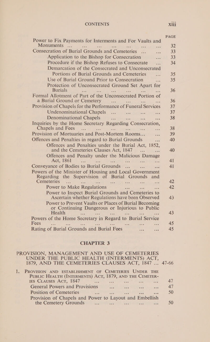 Power to Fix Payments for Interments and For Vaults and Monuments nes ae Consecration of Burial Grounds ane Gomis eres Application to the Bishop for Consecration Procedure if the Bishop Refuses to Consecrate Demarcation of the Consecrated and Unconsecrated Portions of Burial Grounds and Cemeteries Use of Burial Ground Prior to Consecration Protection of Unconsecrated Ground Set Apart for Burials Formal Allotment of Part of the Wnconsceraced Portion ap a Burial Ground or Cemetery Provision of Chapels for the Performance of Funeral Services Undenominational Chapels Denominational Chapels Inquiries by the Home Secretary Ree once ato Chapels and Fees   Provision of Mortuaries and bose Veviem Rooms Offences and Penalties in regard to Burial fon Offences and Penalties under the Burial Act, 1852, and the Cemeteries Clauses Act, 1847... Offences and Penalty under the Malicious Damage Act, 1861 : ae Me esd Conveyance of Bodies to Bunal Girone Re Powers of the Minister of Housing and Local Gorcunmcnt Regarding the Supervision of Burial Grounds and Cemeteries ae Power to Make Reaulation: Power to Inspect Burial Grounds aa Gene cies o Ascertain whether Regulations have been Observed Power to Prevent Vaults or Places of Burial Becoming or Continuing Pere or mee to Public Health ee noe of the Home Cen oee in Ree oe paral iservice ees Bet na a Rating of aval Goan and Bul Fes CHAPTER 3 PROVISION, MANAGEMENT AND USE OF CEMETERIES UNDER THE PUBLIC HEALTH (INTERMENTS) ACT, 1879, AND THE CEMETERIES CLAUSES ACT, 1847 .. 1. PROVISION AND ESTABLISHMENT OF CEMETERIES UNDER THE PuBLic HEALTH (INTERMENTS) ACT, 1879, AND THE CEMETER- ES CLAUSES Act, 1847 ae oe ths A General Powers and Provisions Position of Cemeteries ‘ Provision of Chapels and Bowe: to avout ol Binbellish the Cemetery Grounds a he me eg PAGE 32 33 33 34 35 35 36 36 37 37 38 39 40 4] 4l 42 42 43 43 45 45 47 50 50