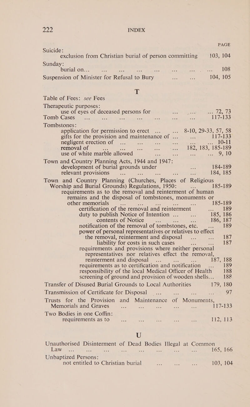 PAGE Suicide: exclusion from Christian burial of person committing 103, 104 Sunday: burial on.. nt ss we el 6 ALO Suspension of Ninitiee for Refusal to us ie SAP 104, 105 T Table of Fees: see Fees Therapeutic purposes: use of eyes of deceased persons for Ke ms et 72, 73 Tomb Cases... ae ae sit i. ae a, 117-133 Tombstones: application for permission to erect ... ode OL 9-335, OS gifts for the provision and maintenance of ... * 117-133 negligent erection of ... Ae 2 ae ce ett removal of ee e st 182, 183, 185-189 use of white marble allowed oo Pee Town and Country Planning Acts, 1944 “sat 1947: development of burial grounds under a 184-189 relevant provisions De as 184, 185 Town and Country Planning (Churches “Places: of Religious Worship and Burial Grounds) Regulations, 1950: = 185-189 requirements as to the removal and reinterment of human remains and the disposal of tombstones, monuments or other memorials % a 185-189 certification of the removal and reinterment Peg owed ees duty to publish Notice of Intention ... a 185, 186 contents of Notice - fi 186, 187 notification of the removal of tombstones, etc ee tke power of personal representatives or relatives to effect the removal, reinterment and disposal ... LOL liability for costs in such cases ates So IPO requirements and provisions where neither personal representatives nor relatives effect the removal, reinterment and disposal... ae 187, 188 requirements as to certification and notification cated kobe, responsibility of the local Medical Officer of Health 188 screening of ground and provision of wooden shells... 188 Transfer of Disused Burial Grounds to Local Authorities 179, 180 Transmission of Certificate for Disposal... ae Et 97 Trusts for the Provision and Maintenance of Mannenne Memorials and Graves 66 we ve = ea 117-133 Two Bodies in one Coffin: requirements as to a ee = ee ~ T2813 U Unauthorised Disinterment of Dead Bodies Illegal at Common Law-&gt;.7. : Bt ae a De oH - 165, 166 Unbaptized ert not entitled to Christian burial ae mas aed 103, 104