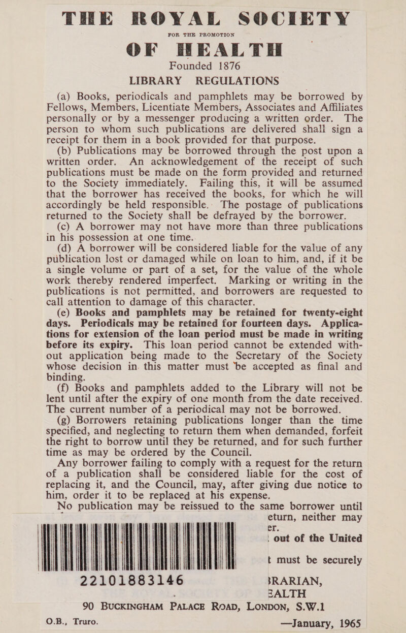 FOR THE PROMOTION OF HEALTH Founded 1876 LIBRARY REGULATIONS (a) Books, periodicals and pamphlets may be borrowed by Fellows, Members, Licentiate Members, Associates and Affiliates personally or by a messenger producing a written order. The person to whom such publications are delivered shali sign a receipt for them in a book provided for that purpose. (b) Publications may be borrowed through the post upon a written order. An acknowledgement of the receipt of such publications must be made on the form provided and returned to the Society immediately. Failing this, it will be assumed that the borrower has received the books, for which he will accordingly be held responsible. The postage of publications returned to the Society shall be defrayed by the borrower. (c) A borrower may not have more than three publications in his possession at one time. (d) A borrower will be considered liable for the value of any publication lost or damaged while on loan to him, and, if it be a single volume or part of a set, for the value of the whole work thereby rendered imperfect. Marking or writing in the publications is not permitted, and borrowers are requested to call attention to damage of this character. (e) Books and pamphlets may be retained for twenty-eight days. Periodicals may be retained for fourteen days. Applica- tions for extension of the loan period must be made in writing before its expiry. This loan period cannot be extended with- out application being made to the Secretary of the Society whose decision in this matter must ‘be accepted as final and binding. (f) Books and pamphlets added to the Library will not be lent until after the expiry of one month from the date received. The current number of a periodical may not be borrowed. (g) Borrowers retaining publications longer than the time specified, and neglecting to return them when demanded, forfeit the right to borrow until they be returned, and for such further time as may be ordered by the Council. Any borrower failing to comply with a request for the return of a publication shall be considered liable for the cost of replacing it, and the Council, may, after giving due notice to him, order it to be replaced at his expense. No publication may be reissued to the same borrower until = eturn, neither may mW) ee ro 22101883146 SRARIAN, ; 2ZALTH 90 BUCKINGHAM PALACE ROAD, LONDON, S.W.1 O.B., Truro. —January, 1965 o  