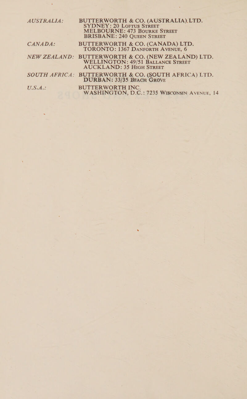 AUSTRALIA: CANADA: NEW ZEALAND: SOUTH AFRICA: U.S.A.: BUTTERWORTH &amp; CO. (AUSTRALIA), LTD. — SYDNEY: 20 Lorrus STREET MELBOURNE: 473 BourRKE STREET BRISBANE: 240 QUEEN STREET BUTTERWORTH &amp; CO. (CANADA) LTD. TORONTO: 1367 DANFORTH AVENUE, 6 BUTTERWORTH &amp; CO. (NEW ZEA LAND) LED; WELLINGTON: 49/51 BALLANCE STREET AUCKLAND: 35 HIGH STREET BUTTERWORTH &amp; CO. (SOUTH AFRICA) LTD. DURBAN: 33/35 BEACH GROVE ~ BUTTERWORTH INC. WASHINGTON, D.C.: 7235 WISCONSIN AVENUE, 14