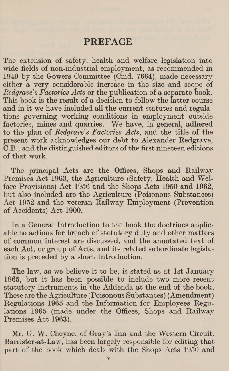 PREFACE The extension of safety, health and welfare legislation into wide fields of non-industrial employment, as recommended in 1949 by the Gowers Committee (Cmd. 7664), made necessary either a very considerable increase in the size and scope of Redgrave’s Factories Acts or the publication of a separate book. This book is the result of a decision to follow the latter course and in it we have included all the current statutes and regula- tions governing working conditions in employment outside factories, mines and quarries. We have, in general, adhered to the plan of Redgrave’s Factories Acts, and the title of the present work acknowledges our debt to Alexander Redgrave, C.B., and the distinguished editors of the first nineteen editions of that work. The principal Acts are the Offices, Shops and Railway Premises Act 1963, the Agriculture (Safety, Health and Wel- fare Provisions) Act 1956 and the Shops Acts 1950 and 1962, but also included are the Agriculture (Poisonous Substances) Act 1952 and the veteran Railway Employment (Prevention of Accidents) Act 1900. In a General Introduction to the book the doctrines applic- able to actions for breach of statutory duty and other matters of common interest are discussed, and the annotated text of each Act, or group of Acts, and its related subordinate legisla- tion is preceded by a short Introduction. The law, as we believe it to be, is stated as at Ist January 1965, but it has been possible to include two more recent statutory instruments in the Addenda at the end of the book. These are the Agriculture (Poisonous Substances) (Amendment) Regulations 1965 and the Information for Employees Regu- lations 1965 (made under the Offices, Shops and Railway Premises Act 1963). Mr. G. W. Cheyne, of Gray’s Inn and the Western Circuit, Barrister-at-Law, has been largely responsible for editing that part of the book which deals with the Shops Acts 1950 and Vv