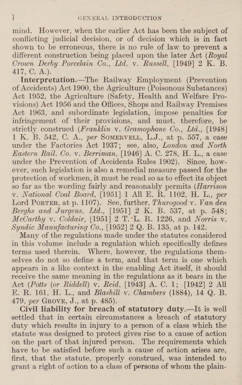 mind. However, when the earlier Act has been the subject of conflicting judicial decision, or of decision which is in fact shown to be erroneous, there is no rule of law to prevent a different construction being placed upon the later Act (Royal Crown Derby Porcelain Co., Ltd. v. Russell, [1949] 2 K. B. 417, C. A.). we Interpretation.—The Railway Employment (Prevention of Accidents) Act 1900, the Agriculture (Poisonous Substances) Act 1952, the Agriculture (Safety, Health and Welfare Pro- visions) Act 1956 and the Offices, Shops and Railway Premises Act 1963, and subordinate legislation, impose penalties for infringement of their provisions, and must, therefore, be strictly construed (Franklin v. Gramophone Co., Litd., [1948] 1 K. B. 542, C. A., per SomeRveELy, L.J., at p. 557, a case under the Factories Act 1937; see, also, London and North Eastern Rail. Co. v. Berriman, [1946] A. C. 278, H. L., a case under the Prevention of Accidents Rules 1902). Since, how- ever, such legislation is also a remedial measure passed for the protection of workmen, it must be read so as to effect its object so far as the wording fairly and reasonably permits (Harrison v. National Coal Board, [1951] 1 All E. R. 1102, H. L., per Lord PortTER, at p. 1107). See, further, Thurogood v. Van den Berghs and Jurgens, Lid., [1951] 2 K. B. 537, at p. 548; McCarthy v. Coldar, [1951] 2 T.*L. R. 1226, and Norris v. Syndic Manufacturing Co., [1952] 2 Q. B. 135, at p. 142. Many of the regulations made under the statutes considered in this volume include a regulation which specifically defines terms used therein. Where, however, the regulations them- selves do not so define a term, and that term is one which appears in a like context in the enabling Act itself, it should receive the same meaning in the regulations as it bears in the Act (Potts (or Riddell) v. Reid, [1943] A. C. 1; [1942] 2 All EK. R. 161, H. L., and Blashill v. Chambers (1884), 14 Q. B. 479, per GROVE, J., at p. 485). Civil liability for breach of statutory duty.—It is well settled that in certain circumstances a breach of statutory duty which results in injury to a person of a class which the statute was designed to protect gives rise to a cause of action on the part of that injured person. The requirements which have to be satisfied before such a cause of action arises are, first, that the statute, properly construed, was intended to grant a right of action to a class of persons of whom the plain-