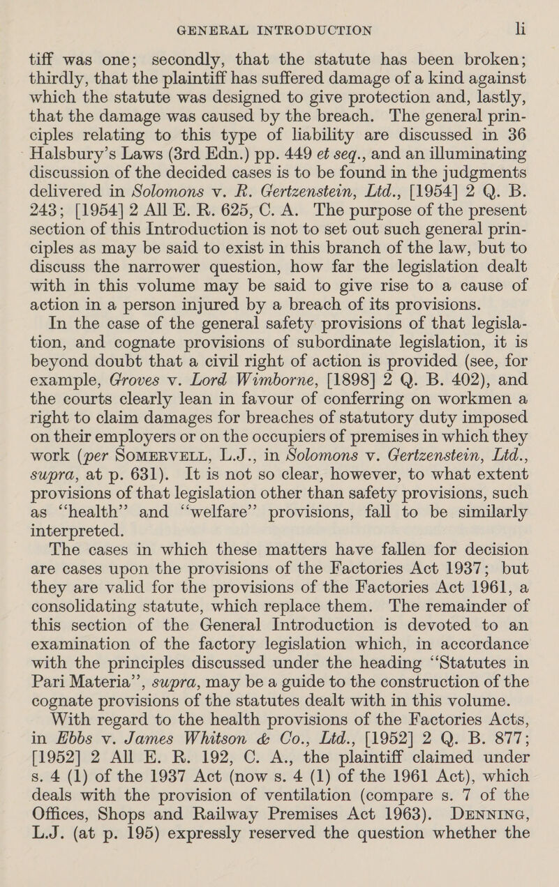 tiff was one; secondly, that the statute has been broken; thirdly, that the plaintiff has suffered damage of a kind against which the statute was designed to give protection and, lastly, that the damage was caused by the breach. The general prin- ciples relating to this type of liability are discussed in 36 - Halsbury’s Laws (3rd Edn.) pp. 449 e¢ seq., and an illuminating discussion of the decided cases is to be found in the judgments delivered in Solomons v. R. Gertzenstein, Lid., [1954] 2 Q. B. 243; [1954] 2 All E. R. 625, C. A. The purpose of the present section of this Introduction is not to set out such general prin- ciples as may be said to exist in this branch of the law, but to discuss the narrower question, how far the legislation dealt with in this volume may be said to give rise to a cause of action in a person injured by a breach of its provisions. In the case of the general safety provisions of that legisla- tion, and cognate provisions of subordinate legislation, it is beyond doubt that a civil right of action is provided (see, for example, Groves v. Lord Wimborne, [1898] 2 Q. B. 402), and the courts clearly lean in favour of conferring on workmen a right to claim damages for breaches of statutory duty imposed on their employers or on the occupiers of premises in which they work (per SOMERVELL, L.J., in Solomons v. Gertzenstein, Lid., supra, at p. 631). It is not so clear, however, to what extent provisions of that legislation other than safety provisions, such as “health” and ‘“‘welfare’”’ provisions, fall to be similarly interpreted. The cases in which these matters have fallen for decision are cases upon the provisions of the Factories Act 1937; but they are valid for the provisions of the Factories Act 1961, a consolidating statute, which replace them. ‘The remainder of this section of the General Introduction is devoted to an examination of the factory legislation which, in accordance with the principles discussed under the heading “Statutes in Pari Materia’, supra, may be a guide to the construction of the cognate provisions of the statutes dealt with in this volume. With regard to the health provisions of the Factories Acts, in Hbbs v. James Whitson &amp; Co., Litd., [1952] 2 Q. B. 877; [1952] 2 All E. R. 192, C. A., the plaintiff claimed under s. 4 (1) of the 1937 Act (now s. 4 (1) of the 1961 Act), which deals with the provision of ventilation (compare s. 7 of the Offices, Shops and Railway Premises Act 1963). DENNING, L.J. (at p. 195) expressly reserved the question whether the