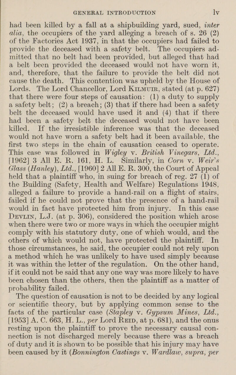 had been killed by a fall at a shipbuilding yard, sued, inter alia, the occupiers of the yard alleging a breach of s. 26 (2) of the Factories Act 1937, in that the occupiers had failed to provide the deceased with a safety belt. The occupiers ad- mitted that no belt had been provided, but alleged that had a belt been provided the deceased would not have worn it, and, therefore, that the failure to provide the belt did not cause the death. This contention was upheld by the House of Lords. The Lord Chancellor, Lord Kitmvtr, stated (at p. 627) that there were four steps of causation: (1) a duty to supply a safety belt; (2) a breach; (3) that if there had been a safety belt the deceased would have used it and (4) that if there had been a safety belt the deceased would not have been killed. If the irresistible inference was that the deceased would not have worn a safety belt had it been available, the first two steps in the chain of causation ceased to operate. This case was followed in Wigley v. British Vinegars, Lid., [1962] 3 All E. R. 161, H. L. Similarly, in Corn v. Weir's Glass (Hanley), Ltd., [1960] 2 All EK. R. 300, the Court of Appeal held that a plaintiff who, in suing for breach of reg. 27 (1) of the Building (Safety, Health and Welfare) Regulations 1948, alleged a failure to provide a hand-rail on a flight of stairs, failed if he could not prove that the presence of a hand-rail would in fact have protected him from injury. In this case Devin, L.J. (at p. 306), considered the position which arose when there were two or more ways in which the occupier might comply with his statutory duty, one of which would, and the others of which would not, have protected the plaintiff. In those circumstances, he said, the occupier could not rely upon a method which he was unlikely to have used simply because it was within the letter of the regulation. On the other hand, if it could not be said that any one way was more likely to have been chosen than the others, then the plaintiff as a matter of probability failed. The question of causation is not to be decided by any logical or scientific theory, but by applying common sense to the facts of the particular case (Stapley v. Gypsum Mines, Lid., [1953] A. C. 663, H. L., per Lord Ret, at p. 681), and the onus resting upon the plaintiff to prove the necessary causal con- nection is not discharged merely because there was a breach of duty and it is shown to be possible that his injury may have been caused by it (Bonnington Castings v. Wardlaw, supra, per