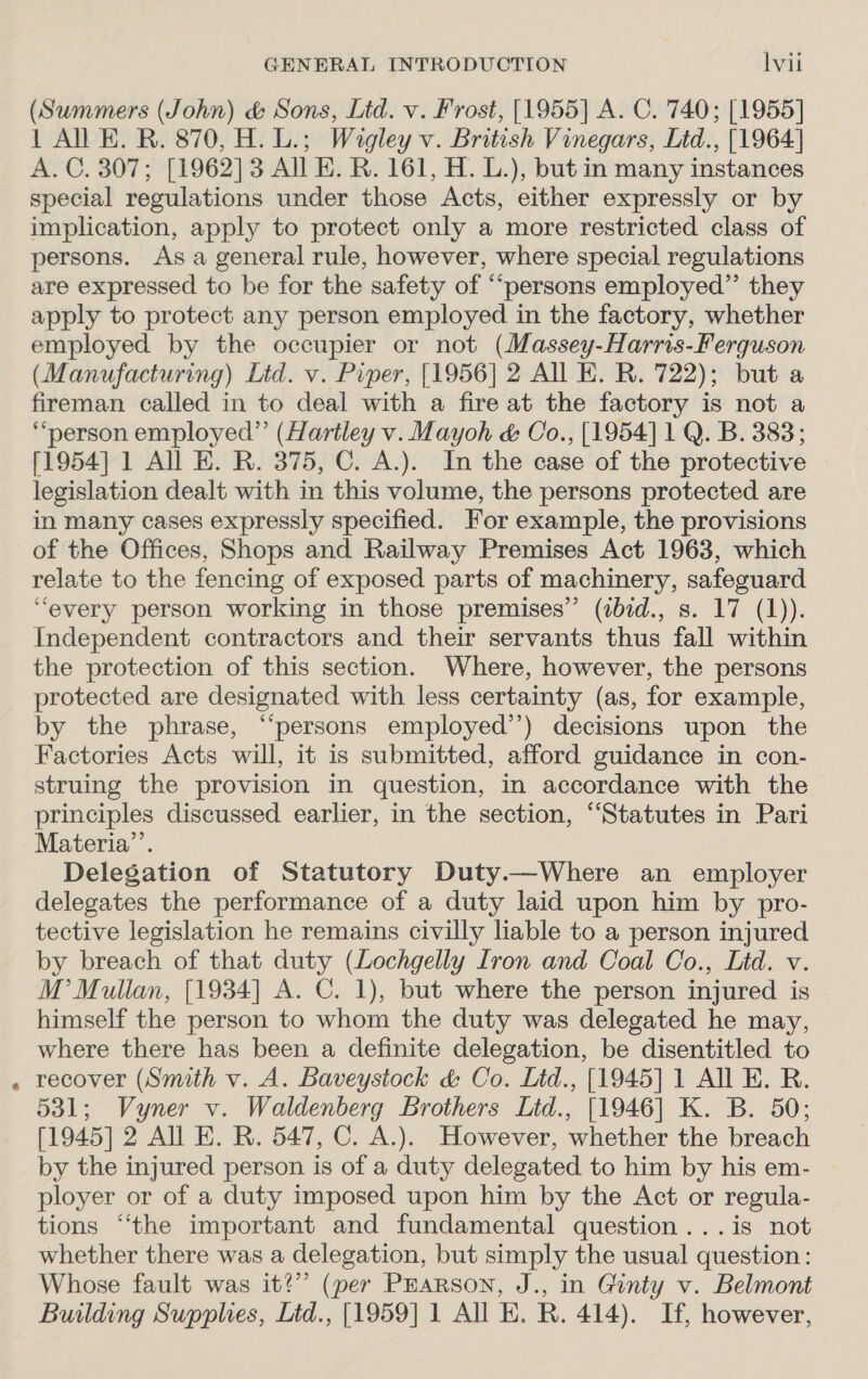 * (Summers (John) &amp; Sons, Lid. v. Frost, [1955] A. C. 740; [1955] 1 All EK. R. 870, H. L.; Wagley v. British Vinegars, Ltd., [1964] A. C. 307; [1962] 3 All EK. R. 161, H. L.), but in many instances special regulations under those Acts, either expressly or by implication, apply to protect only a more restricted class of persons. Asa general rule, however, where special regulations are expressed to be for the safety of “persons employed” they apply to protect any person employed in the factory, whether employed by the occupier or not (Massey-Harris-Ferguson (Manufacturing) Lid. v. Piper, [1956] 2 All E. R. 722); but a fireman called in to deal with a fire at the factory is not a “person employed” (Hartley v. Mayoh &amp; Co., [1954] 1 Q. B. 383; [1954] 1 All E. R. 375, C. A.). In the case of the protective legislation dealt with in this volume, the persons protected are in many cases expressly specified. For example, the provisions of the Offices, Shops and Railway Premises Act 1963, which relate to the fencing of exposed parts of machinery, safeguard Independent contractors and their servants thus fall within the protection of this section. Where, however, the persons protected are designated with less certainty (as, for example, by the phrase, “persons employed’’) decisions upon the Factories Acts will, it is submitted, afford guidance in con- struing the provision in question, in accordance with the principles discussed earlier, in the section, ‘Statutes in Pari Materia’. Delegation of Statutory Duty.—Where an employer delegates the performance of a duty laid upon him by pro- tective legislation he remains civilly liable to a person injured by breach of that duty (Lochgelly Iron and Coal Co., Lid. v. M’ Mullan, [1934] A. C. 1), but where the person injured is himself the person to whom the duty was delegated he may, where there has been a definite delegation, be disentitled to recover (Smith v. A. Baveystock &amp; Co. Litd., [1945] 1 All KE. R. 531; Vyner v. Waldenberg Brothers Lid., [1946] K. B. 50; [1945] 2 All E. R. 547, C. A.). However, whether the breach by the injured person is of a duty delegated to him by his em- ployer or of a duty imposed upon him by the Act or regula- tions “‘the important and fundamental question ...is not whether there was a delegation, but simply the usual question: Whose fault was it?” (per PEarson, J., in Ginty v. Belmont Building Supplies, Ltd., [1959] 1 All KE. R. 414). If, however,