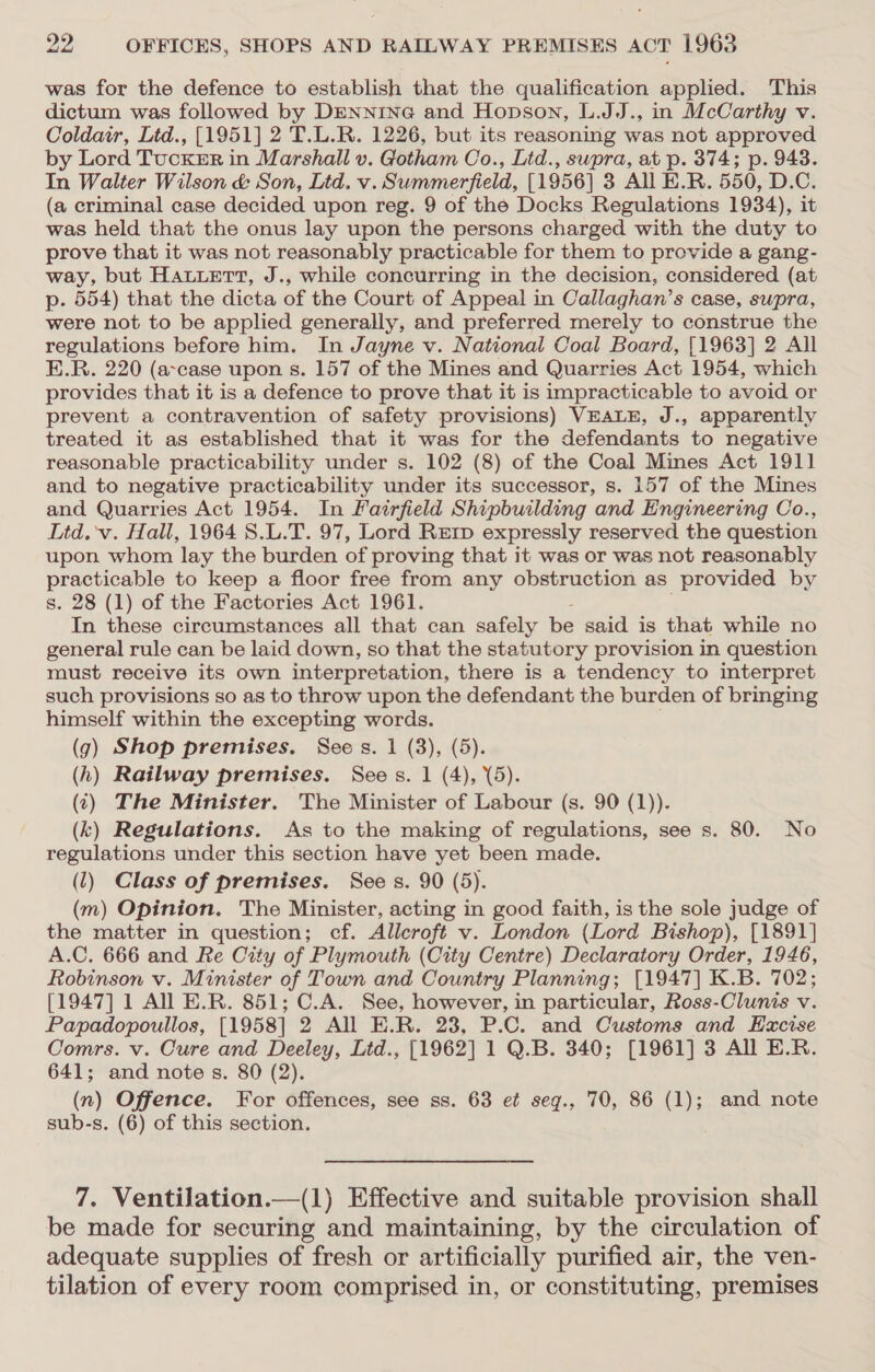 was for the defence to establish that the qualification applied. This dictum was followed by DENNING and Hopson, L.JJ., in McCarthy v. Coldair, Ltd., [1951] 2 T.L.R. 1226, but its reasoning was not approved by Lord TucKeER in Marshall v. Gotham Co., Ltd., supra, at p. 374; p. 943. In Walter Wilson &amp; Son, Ltd. v. Summerfield, [1956] 3 All E.R. 550, D.C. (a criminal case decided upon reg. 9 of the Docks Regulations 1934), it was held that the onus lay upon the persons charged with the duty to prove that it was not reasonably practicable for them to provide a gang- way, but Hatuert, J., while concurring in the decision, considered (at p. 554) that the dicta of the Court of Appeal in Callaghan’s case, supra, were not to be applied generally, and preferred merely to construe the regulations before him. In Jayne v. National Coal Board, [1963] 2 All E.R. 220 (a-case upon s. 157 of the Mines and Quarries Act 1954, which provides that it is a defence to prove that it is impracticable to avoid or prevent a contravention of safety provisions) VEALE, J., apparently treated it as established that it was for the defendants to negative reasonable practicability under s. 102 (8) of the Coal Mines Act 1911 and to negative practicability under its successor, s. 157 of the Mines and Quarries Act 1954. In Fairfield Shipbuilding and Engineering Co., Ltd. 'v. Hall, 1964 8.L.T. 97, Lord Rerp expressly reserved the question upon whom lay the burden of proving that it was or was not reasonably practicable to keep a floor free from any obstruction as provided by s. 28 (1) of the Factories Act 1961. In these circumstances all that can safely be said is that while no general rule can be laid down, so that the statutory provision in question must receive its own interpretation, there is a tendency to interpret such provisions so as to throw upon the defendant the burden of bringing himself within the excepting ee: (g) Shop premises. Sees. 1 (3), (5). (h) Railway premises. Bas s. 1 (4), (5). (7) The Minister. The Minister of Labour (s. 90 (1)). (k) Regulations. As to the making of regulations, see s. 80. No regulations under this section have yet been made. (1) Class of premises. Sees. 90 (5). (m) Opinion. The Minister, acting in good faith, is the sole judge of the matter in question; cf. Allcroft v. London (Lord Bishop), [1891] A.C. 666 and Re City of Plymouth (City Centre) Declaratory Order, 1946, Robinson v. Minister of Town and Country Planning; [1947] K.B. 702; [1947] 1 All E.R. 851; C.A. See, however, in particular, Ross-Clunis v. Papadopoullos, [1958] 2 All E.R. 23, P.C. and Customs and Excise Comrs. v. Cure and Deeley, Lid., [1962] 1 Q.B. 340; [1961] 3 All E.R. 641; and note s. 80 (2). (n) Offence. For offences, see ss. 63 ef seg., 70, 86 (1); and note sub-s. (6) of this section. 7. Ventilation.—(1) Effective and suitable provision shall be made for securing and maintaining, by the circulation of adequate supplies of fresh or artificially purified air, the ven- tilation of every room comprised in, or constituting, premises