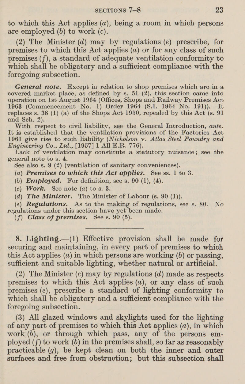 to which this Act applies (a), being a room in which persons are employed (6) to work (c). (2) The Minister (d) may by regulations (e) prescribe, for premises to which this Act applies (a) or for any class of such premises (f), a standard of adequate ventilation conformity to which shall be obligatory and a sufficient compliance with the foregoing subsection. General note. Except in relation to shop premises which are in a covered market place, as defined by s. 51 (2), this section came into operation on Ist August 1964 (Offices, Shops and Railway Premises Act 1963 (Commencement No. 1) Order 1964 (S.I. 1964 No. 191)). It replaces s. 38 (1) (a) of the Shops Act 1950, repealed by this Act (s. 91 and Sch. 2). With respect to civil liability, see the General Introduction, ante. It is established that the ventilation provisions of the Factories Act 1961 give rise to such hability (Nicholson v. Atlas Steel Foundry and Engineering Co., Lid., [1957] 1 All E.R. 776). Lack of ventilation may constitute a statutory nuisance; see the general note to s. 4. See also s. 9 (2) (ventilation of sanitary conveniences). (a) Premises to which this Act applies. See ss. 1 to 3. (6b) Employed. For definition, see s. 90 (1), (4). (c) Work. See note (a) tos. 3. (d) The Minister. The Minister of Labour (s. 90 (1)). (ec) Regulations. As to the making of regulations, see s. 80. No regulations under this section have yet been made. (f) Class of prernises. Sees. 90 (5). 8. Lighting.—(1) Effective provision shall be made for securing and maintaining, in every part of premises to which this Act applies (a) in which persons are working (5) or passing, sufficient and suitable lighting, whether natural or artificial. (2) The Minister (c) may by regulations (d) made as respects premises to which this Act applies (a), or any class of such premises (e), prescribe a standard of lighting conformity to which shall be obligatory and a sufficient compliance with the foregoing subsection. (3) All glazed windows and skylights used for the lighting of any part of premises to which this Act applies (a), in which work (b), or through which pass, any of the persons em- ployed (f) to work (6) in the premises shall, so far as reasonably practicable (g), be kept clean on both the inner and outer surfaces and free from obstruction; but this subsection shall