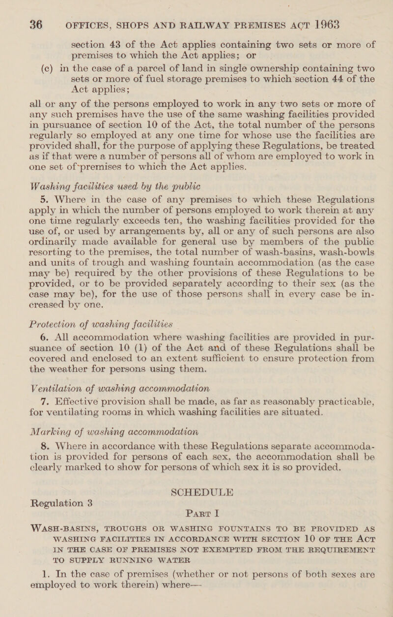 section 43 of the Act applies containing two sets or more of premises to which the Act applies; or (c) in the case of a parcel of land in single ownership containing two sets or more of fuel storage premises to which section 44 of the Act applies; . all or any of the persons employed to work in any two sets or more of any such premises have the use of the same washing facilities provided in pursuance of section 10 of the Act, the total number of the persons regularly so employed at any one time for whose use the facilities are provided shall, for the purpose of applying these Regulations, be treated as if that were a number of persons all of whom are employed to work in one set of~premises to which the Act applies. Washing facilities used by the public 5. Where in the case of any premises to which these Regulations apply in which the number of persons employed to work therein at any one time regularly exceeds ten, the washing facilities provided for the use of, or used by arrangements by, all or any of such persons are also ordinarily made available for general use by members of the public resorting to the premises, the total number of wash-basins, wash-bowls and units of trough and washing fountain accommodation (as the case may be) required by the other provisions of these Regulations to be provided, or to be provided separately according to their sex (as the case may be), for the use of those persons shall in every case be in- creased by one. Protection of washing facilities 6. All accommodation where washing facilities are provided in pur- suance of section 10 (1) of the Act and of these Regulations shall be covered and enclosed to an extent sufficient to ensure protection from the weather for persons using them. Ventilation af washing accommodation 7. Effective provision shall be made, as far as reasonably practicable, for ventilating rooms in which washing facilities are situated. Marking of washing accommodation 8. Where in accordance with these Regulations separate accommoda- tion is provided for persons of each sex, the accommodation shall be clearly marked to show for persons of which sex it is so provided. SCHEDULE Regulation 3 Parr I WASH-BASINS, TROUGHS OR WASHING FOUNTAINS TO BE PROVIDED AS WASHING FACILITIES IN ACCORDANCE WITH SECTION 10 oF THE ACT IN THE CASE OF PREMISES NOT EXEMPTED FROM THE REQUIREMENT TO SUPPLY RUNNING WATER 1. In the case of premises (whether or not persons of both sexes are employed to work therein) where—