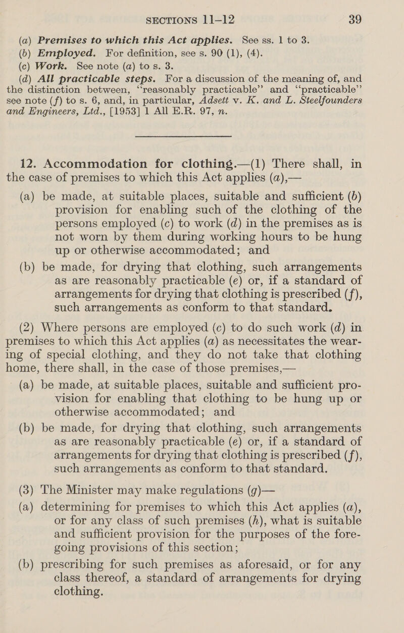 (a) Premises to which this Act applies. See ss. 1 to 3. (6) Employed. For definition, see s. 90 (1), (4). (c) Work. See note (a) tos. 3. (d) All practicable steps. For a discussion of the meaning of, and the distinction between, ‘‘reasonably practicable’? and “‘practicable”’ see note (f) to s. 6, and, in particular, Adsett v. K. and L. Steelfounders and Engineers, Ltd., [1953] 1 All E.R. 97, n. 12. Accommodation for clothing.—(1) There shall, in the case of premises to which this Act applies (a),— (a) be made, at suitable places, suitable and sufficient (b) provision for enabling such of the clothing of the persons employed (c) to work (d) in the premises as is not worn by them during working hours to be hung up or otherwise accommodated; and (b) be made, for drying that clothing, such arrangements as are reasonably practicable (e) or, if a standard of arrangements for drying that clothing is prescribed (f), such arrangements as conform to that standard. (2) Where persons are employed (c) to do such work (d) in premises to which this Act applies (a) as necessitates the wear- ing of special clothing, and they do not take that clothing home, there shall, in the case of those premises,— (a) be made, at suitable places, suitable and sufficient pro- vision for enabling that clothing to be hung up or otherwise accommodated; and (b) be made, for drying that clothing, such arrangements as are reasonably practicable (e) or, if a standard of arrangements for drying that clothing is prescribed (f), such arrangements as conform to that standard. (3) The Minister may make regulations (g)— (a) determining for premises to which this Act applies (a), or for any class of such premises (h), what is suitable and sufficient provision for the purposes of the fore- going provisions of this section; (b) prescribing for such premises as aforesaid, or for any class thereof, a standard of arrangements for drying clothing.