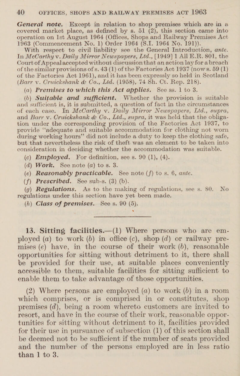 General note. Except in relation to shop premises which are in a covered market place, as defined by s. 51 (2), this section came into operation on Ist August 1964 (Offices, Shops and Railway Premises Act 1963 (Commencement No. 1) Order 1964 (S8.I. 1964 No. 191)). With respect to civil liability see the General Introduction, ante. In McCarthy v. Daily Mirror Newspapers, Lid., [1949] 1 All E.R. 801, the Court of Appeal accepted without discussion that an action layfora breach of the similar provisions of s. 43 (1) of the Factories Act 1937 (nows. 59 (1) of the Factories Act 1961), and it has been expressly so held in Scotland (Barr v. Cruickshank &amp; Co., Ltd. (1958), 74 Sh. Ct. Rep. 218). (a) Premises to which this Act applies. Sce ss. 1 to 3. (b) Suitable and sufficient. Whether the provision is suitable and sufficient is, it is submitted, a question of fact in the circumstances of each case. In McCarthy v. Daily Mirror Newspapers, Ltd., supra, and Barr v. Cruickshank &amp; Co., Lid., swpra, it was held that the obliga- tion under the corresponding provision of the Factories Act 1937, to provide ‘‘adequate and suitable accommodation for clothing not worn during working hours” did not include a duty to keep the clothing safe, but that nevertheless the risk of theft was an element to be taken into consideration in deciding whether the accommodation was suitable. (c) Employed. For definition, see s. 90 (1), (4). (d) Work. See note (a) tos. 3. (e) Reasonably practicable. See note (f) to s. 6, ante. (f) Prescribed. See sub-s. (3) (b). (g) Regulations. As to the making of regulations, see s. 80. No regulations under this section have yet been made. (h) Class of premises. Sees. 90 (5). . 13. Sitting facilities—(1) Where persons who are em- ployed (a) to work (6) in office (c), shop (d) or railway pre- mises (e) have, in the course of their work (b), reasonable opportunities for sitting without detriment to it, there shall be provided for their use, at suitable places conveniently accessible to them, suitable facilities for sitting sufficient to enable them to take advantage of those opportunities. (2) Where persons are employed (a) to work (6) in a room which comprises, or 1s comprised in or constitutes, shop premises (d), being a room whereto customers are invited to resort, and have in the course of their work, reasonable oppor- tunities for sitting without detriment to it, facilities provided for their use in pursuance of subsection (1) of this section shall be deemed not to be sufficient if the number of seats provided and the number of the persons employed are in less ratio than 1 to 3.