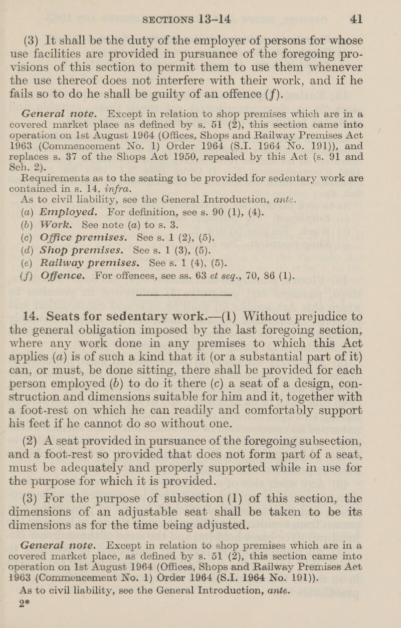 (3) It shall be the duty of the employer of persons for whose use facilities are provided in pursuance of the foregoing pro- visions of this section to permit them to use them whenever the use thereof does not interfere with their work, and if he fails so to do he shall be guilty of an offence (f). General note. Except in relation to shop premises which are in a covered market place as defined by s. 51 (2), this section came into operation on Ist August 1964 (Offices, Shops and Railway Premises Act 1963 (Commencement No. 1) Order 1964 (S8.I. 1964 No. 191)), and replaces s. 37 of the Shops Act 1950, repealed by this Act (s. 91 and Sch. 2). Pe oe as to the seating to be provided for sedentary work are contained in s. 14, infra. As to civil lability, see the General Introduction, ante. (a) Employed. For definition, see s. 90 (1), (4). (6) Work. See note (a) tos. 3. (c) Office premises. Sees. 1 (2), (5). (d) Shop premises. Sees. 1 (3), (5). (e) Railway premises. Sees. 1 (4), (5). (f) Offence. For offences, see ss. 63 et seg., 70, 86 (1). 14. Seats for sedentary work.—(1) Without prejudice to the general obligation imposed by the last foregoing section, where any work done in any premises to which this Act applies (a) is of such a kind that it (or a substantial part of it) can, or must, be done sitting, there shall be provided for each person employed (6) to do it there (c) a seat of a design, con- struction and dimensions suitable for him and it, together with a foot-rest on which he can readily and comfortably support his feet if he cannot do so without one. (2) A seat provided in pursuance of the foregoing subsection, and a foot-rest so provided that does not form part of a seat, must be adequately and properly supported while in use for the purpose for which it is provided. (3) For the purpose of subsection (1) of this section, the dimensions of an adjustable seat shall be taken to be its dimensions as for the time being adjusted. General note. Except in relation to shop premises which are in a covered market place, as defined by s. 51 (2), this section came into operation on Ist August 1964 (Offices, Shops and Railway Premises Act 1963 (Commencement No. 1) Order 1964 (S.I. 1964 No. 191)). As to civil liability, see the General Introduction, ante. Q*