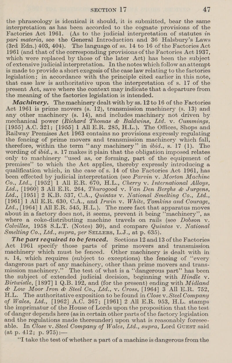 the phraseology is identical it should, it is submitted, bear the same interpretation as has been accorded to the cognate provisions of the Factories Act 1961. (As to the judicial interpretation of statutes in pari materia, see the General Introduction and 36 Halsbury’s Laws (8rd Edn.) 403, 404). The language of ss. 14 to 16 of the Factories Act 1961 (and that of the corresponding provisions of the Factories Act 1937, which were replaced by those of the later Act) has been the subject of extensive judicial interpretation. In the notes which follow an attempt is made to provide a short exegesis of the case law relating to the factories legislation; in accordance with the principle cited earlier in this note, that case law is authoritative upon the interpretation of s. 17 of the present Act, save where the context may indicate that a departure from the meaning of the factories legislation is intended. Machinery. The machinery dealt with by ss. 12 to 16 of the Factories Act 1961 is prime movers (s. 12), transmission machinery (s. 13) and any other machinery (s. 14), and includes machinery not driven by mechanical power (Richard Thomas &amp; Baldwins, Lid. v. Cummings, [1955] A.C. 321; [1955] 1 All E.R. 285, H.L.). The Offices, Shops and Railway Premises Act 1963 contains no provisions expressly regulating the fencing of prime movers and transmission machinery which fall, therefore, within the term “‘any machinery” in ibid., s. 17 (1). The wording of zbid., s. 17 makes it plain that the obligation imposed relates only to machinery “used as, or forming, part of the equipment of premises’’ to which the Act applies, thereby expressly introducing a qualification which, in the case of s. 14 of the Factories Act 1961, has been effected by judicial interpretation (see Parvin v. Morton Machine Co., Lid., [1952] 1 All E.R. 670, H.L., Cherry v. International Alloys, Litd., [1960] 3 All E.R. 264, Thurogood v. Van Den Berghs &amp; Jurgens, Litd., [1951] 2 K.B. 537, C.A., Quintas v. National Smelting Co., Ltd., [1961] 1 All E.R. 630, C.A., and Irwin v. White, Tomkins and Courage, Litd., [1964] 1 All E.R. 545, H.L.). The mere fact that apparatus moves about in a factory does not, it seems, prevent it being ‘“‘machinery’’, as where a coke-distributing machine travels on rails (see Dobson v. Colvilles, 1958 S.L.T. (Notes) 30), and compare Quintas v. National Smelting Co., Ltd., swpra, per SELLERS, L.J., at p. 635). The part required to be fenced. Sections 12.and13 of the Factories Act 1961 specify those parts of prime movers and transmission machinery which must be fenced. Other machinery is dealt with in s. 14, which requires (subject to exceptions) the fencing of ‘every dangerous part of any machinery, other than prime movers and trans- mission machinery.” The test of what is a “dangerous part” has been the subject of extended judicial decision, beginning with Hindle v. Birtwistle, [1897] 1 Q.B. 192, and (for the present) ending with Midland &amp; Low Moor Iron &amp; Steel Co., Ltd., v. Cross, [1964] 3 All E.R. 752, H.L. The authoritative exposition to be found in Close v. Steel Company of Wales, Lid., [1962] A.C. 367; [1961] 2 All E.R. 953, H.L. stamps the imprimatur of the House of Lords upon the proposition that the test of danger depends here (as in certain other parts of the factory legislation and the regulations made thereunder) upon what is reasonably foresee- able. In Close v. Steel Company of Wales, Ltd., supra, Lord Guust said (at p. 412; p. 975):— “T take the test of whether a part of a machine is dangerous from the