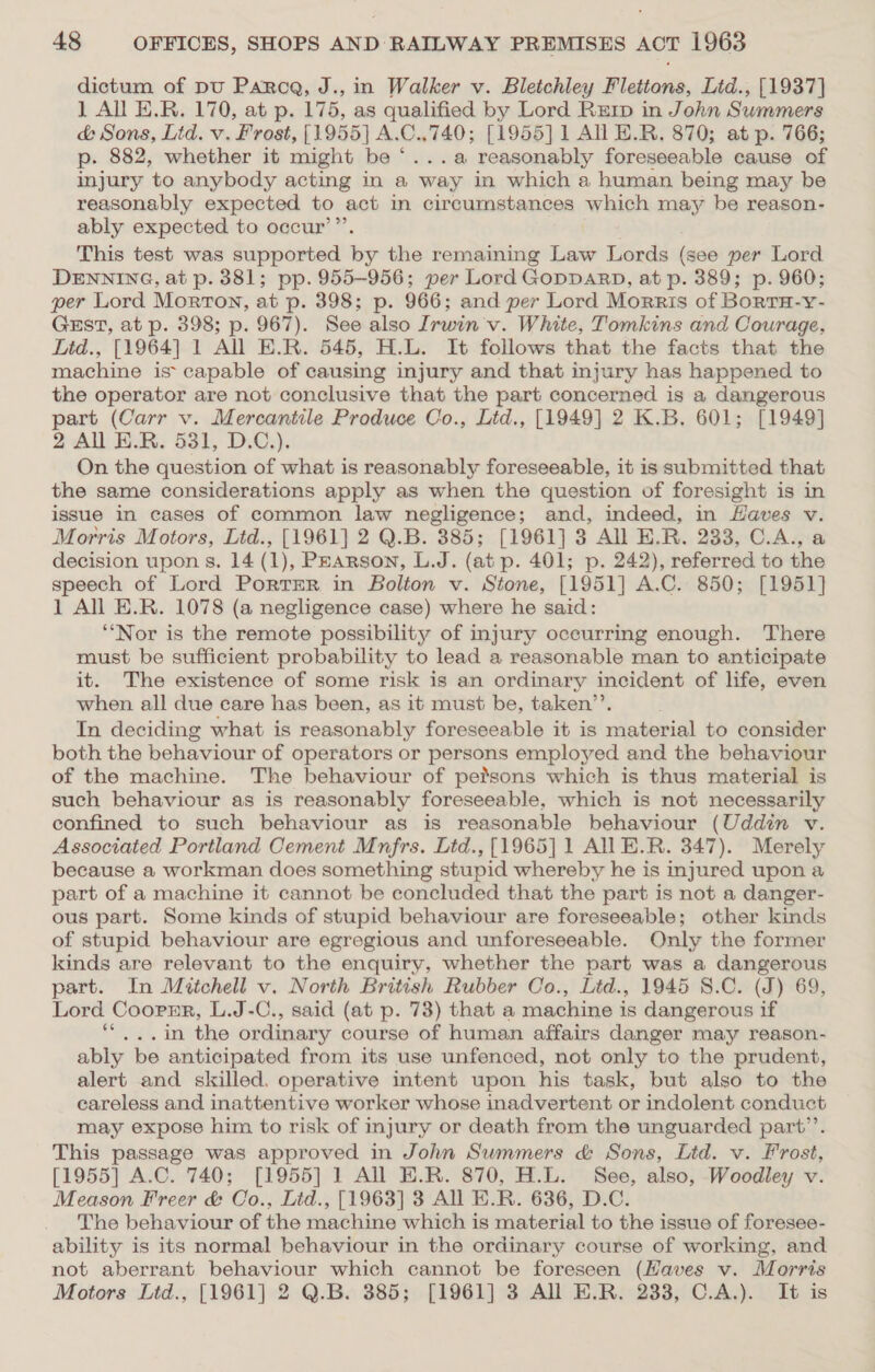 dictum of pu Parca, J., in Walker v. Bletchley Flettons, Lid., [1937] 1 All E.R. 170, at p. 175, as qualified by Lord RErp in John Summers &amp; Sons, Lid. v. Frost, [1955] A.C.,740; [1955] 1 All E.R. 870; at p. 766; p. 882, whether it might be “...a reasonably foreseeable cause of injury to anybody acting in a ‘way in which a human being may be reasonably expected to act in circumstances which may be reason- ably expected to occur’”’. This test was supported _ the remaining Law Sie (see per Lord DENNING, at p. 381; pp. 955-956; per Lord GoppDARD, at p. 389; p. 960; per Lord Morton, at p. 398; p. 966; and per Lord Morris of BoRTH-Y- GEST, at p. 398; p. 967). See also Irwin v. White, Tomkins and Courage, Ltd., [1964] 1 All E.R. 545, H.L. It follows that the facts that the machine is capable of causing injury and that injury has happened to the operator are not conclusive that the part concerned is a dangerous part (Carr v. Mercantile Produce Co., Ltd., [1949] 2 K.B. 601; [1949] 2 All E.R. 531, D.C.). On the question of what is reasonably foreseeable, it is submitted that the same considerations apply as when the question of foresight is in issue in cases of common law negligence; and, indeed, in Haves v. Morris Motors, Ltd., [1961] 2 Q.B. 385; [1961] 3 All E.R. 233, C.A., a decision upon s. 14 (1), Pearson, L.J. (at p. 401; p. 242), referred to the speech of Lord PortTER in Bolton v. Stone, [1951] A.C. 850; [1951] 1 All E.R. 1078 (a negligence case) where he said: ‘‘Nor is the remote possibility of injury occurring enough. There must be sufficient probability to lead a reasonable man to anticipate it. The existence of some risk is an ordinary incident of life, even when all due care has been, as it must be, taken’. In deciding what is reasonably foreseeable it is material to consider both the behaviour of operators or persons employed and the behaviour of the machine. The behaviour of petsons which is thus material is such behaviour as is reasonably foreseeable, which is not necessarily confined to such behaviour as is reasonable behaviour (Uddin v. Associated Portland Cement Mnfrs. Ltd., [1965] 1 All E.R. 347). Merely because a workman does something stupid whereby he is injured upon a part of a machine it cannot be concluded that the part is not a danger- ous part. Some kinds of stupid behaviour are foreseeable; other kinds of stupid behaviour are egregious and unforeseeable. Only the former kinds are relevant to the enquiry, whether the part was a dangerous part. In Mitchell v. North British Rubber Oo., Lid., 1945 8.C. (J) 69, Lord Coornr, L.J-C., said (at p. 73) that a machine is dangerous if **...in the ordinary course of human affairs danger may reason- ably be anticipated from its use unfenced, not only to the prudent, alert and skilled. operative intent upon his task, but also to the careless and inattentive worker whose inadvertent or indolent conduct may expose him to risk of injury or death from the unguarded part”’. This passage was approved in John Summers &amp; Sons, Lid. v. Frost, [1955] A.C. 740; [1955] 1 All E.R. 870, H.L. See, also, Woodley v. Meason Freer &amp; Wo.) Ltd., [1963] 3 All E.R. 636, D.C. The behaviour of the machine which is material to the issue of foresee- ability is its normal behaviour in the ordinary course of working, and not aberrant behaviour which cannot be foreseen (Haves v. Morris Motors Lid., [1961] 2 Q.B. 385; [1961] 3 All E.R. 233, C.A.). It is