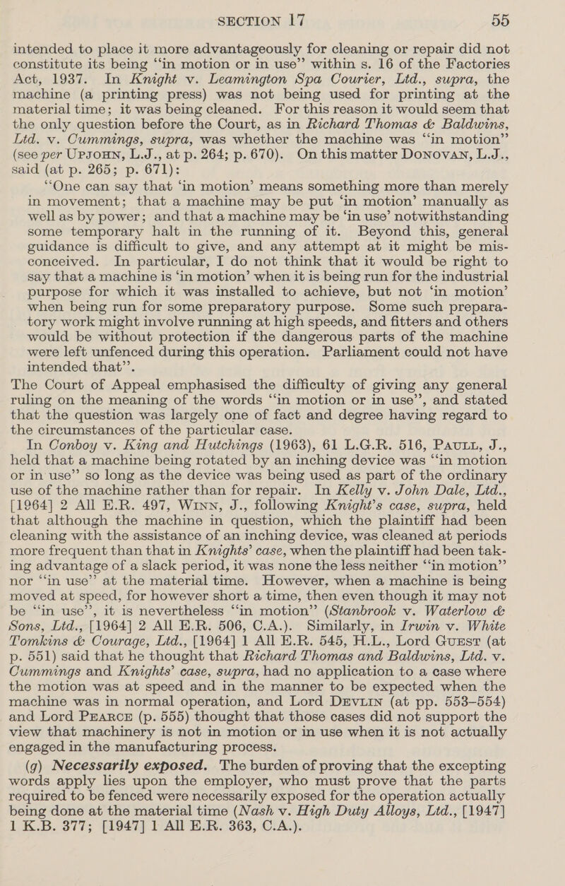 intended to place it more advantageously for cleaning or repair did not constitute its being ‘‘in motion or in use”’ within s. 16 of the Factories Act, 1937. In Knight v. Leamington Spa Courier, Ltd., supra, the machine (a printing press) was not being used for printing at the material time; it was being cleaned. For this reason it would seem that the only question before the Court, as in Richard Thomas &amp; Baldwins, Lid. v. Cummings, supra, was whether the machine was “in motion” (see per Upsoun, L.J., at p. 264; p.670). Onthis matter Donovan, L.J., said (at p. 265; p. 671): “One can say that ‘in motion’ means something more than merely in movement; that a machine may be put ‘in motion’ manually as well as by power; and that a machine may be ‘in use’ notwithstanding some temporary halt in the running of it. Beyond this, general guidance is difficult to give, and any attempt at it might be mis- conceived. In particular, I do not think that it would be right to say that a machine is ‘in motion’ when it is being run for the industrial purpose for which it was installed to achieve, but not ‘in motion’ when being run for some preparatory purpose. Some such prepara- tory work might involve running at high speeds, and fitters and others would be without protection if the dangerous parts of the machine were left unfenced during this operation. Parliament could not have intended that’’. The Court of Appeal emphasised the difficulty of giving any general ruling on the meaning of the words “‘in motion or in use’’, and stated that the question was largely one of fact and degree having regard to the circumstances of the particular case. In Conboy v. King and Hutchings (1963), 61 L.G.R. 516, Pau tt, J., held that a machine being rotated by an inching device was “‘in motion or in use”’ so long as the device was being used as part of the ordinary use of the machine rather than for repair. In Kelly v. John Dale, Lid., [1964] 2 All E.R. 497, Winn, J., following Knight’s case, supra, held that although the machine in question, which the plaintiff had been cleaning with the assistance of an inching device, was cleaned at periods more frequent than that in Kmghts’ case, when the plaintiff had been tak- ing advantage of a slack period, it was none the less neither “‘in motion”’ nor “in use” at the material time. However, when a machine is being moved at speed, for however short a time, then even though it may not be “‘in use’’, it is nevertheless ‘“‘in motion” (Stanbrook v. Waterlow &amp; Sons, Lid., [1964] 2 All E.R. 506, C.A.). Similarly, in Irwin v. White Tomkins &amp; Courage, Ltd., [1964] 1 All E.R. 545, H.L., Lord Gust (at p. 551) said that he thought that Richard Thomas and Baldwins, Lid. v. Cummings and Knights’ case, swpra, had no application to a case where the motion was at speed and in the manner to be expected when the machine was in normal operation, and Lord DEVLIN (at pp. 553-554) and Lord PrARcE (p. 555) thought that those cases did not support the view that machinery is not in motion or in use when it is not actually engaged in the manufacturing process. (g) Necessarily exposed. The burden of proving that the excepting words apply les upon the employer, who must prove that the parts required to be fenced were necessarily exposed for the operation actually being done at the material time (Nash v. High Duty Alloys, Lid., [1947] 1 K.B. 377; [1947] 1 All E.R. 363, C.A.).