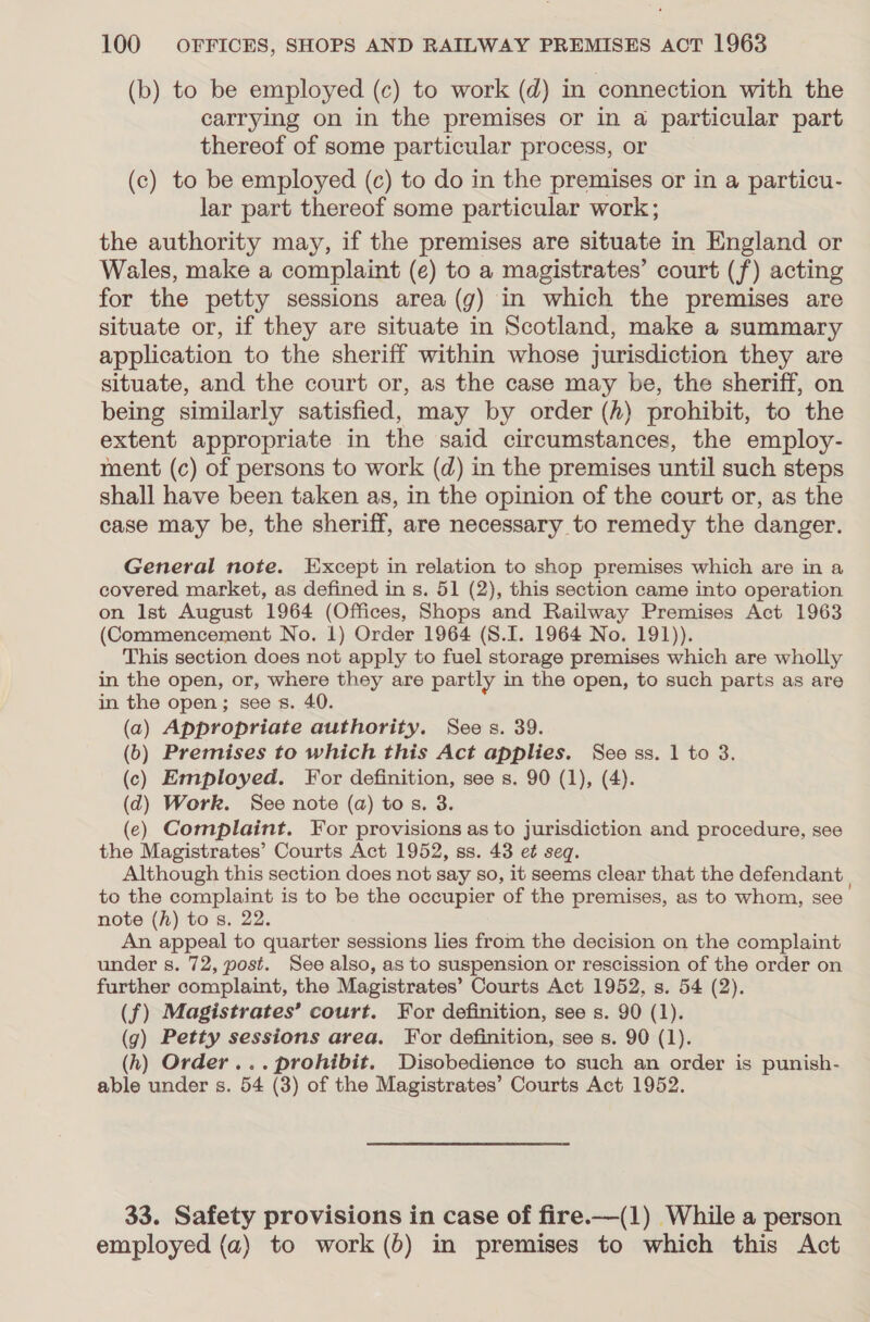 (b) to be employed (c) to work (d) in connection with the carrying on in the premises or in a particular part thereof of some particular process, or (c) to be employed (c) to do in the premises or in a particu- lar part thereof some particular work; the authority may, if the premises are situate in England or Wales, make a complaint (e) to a magistrates’ court (f) acting for the petty sessions area (gy) in which the premises are situate or, if they are situate in Scotland, make a summary application to the sheriff within whose jurisdiction they are situate, and the court or, as the case may be, the sheriff, on being similarly satisfied, may by order (A) prohibit, to the extent appropriate in the said circumstances, the employ- ment (c) of persons to work (d) in the premises until such steps shall have been taken as, in the opinion of the court or, as the case may be, the sheriff, are necessary to remedy the danger. General note. Except in relation to shop premises which are in a covered market, as defined in s. 51 (2), this section came into operation on Ist August 1964 (Offices, Shops and Railway Premises Act 1963 (Commencement No. 1) Order 1964 (S.I. 1964 No. 191)). This section does not apply to fuel storage premises which are wholly in the open, or, where they are partly in the open, to such parts as are in the open; see s. 40. (a) Appropriate authority. Sees. 39. (b) Premises to which this Act applies. See ss. 1 to 3. (c) Employed. For definition, see s. 90 (1), (4). (2) Work. See note (a) tos. 3. (e) Complaint. For provisions as to jurisdiction and procedure, see the Magistrates’ Courts Act 1952, ss. 43 et seq. Although this section does not say so, it seems clear that the defendant to the complaint is to be the occupier ‘of the premises, as to whom, see note (h) tos. 22. An appeal to quarter sessions lies from the decision on the complaint under s. 72, post. See also, as to suspension or rescission of the order on further complaint, the Magistrates’ Courts Act 1952, s. 54 (2). (f) Magistrates’ court. For definition, see s. 90 (1). (g) Petty sessions area. For definition, see s. 90 (1). (h) Order... prohibit. Disobedience to such an order is punish- able under s. B4 (3) of the Magistrates’ Courts Act 1952. 33. Safety provisions in case of fire.—(1) While a person employed (a) to work (b) in premises to which this Act