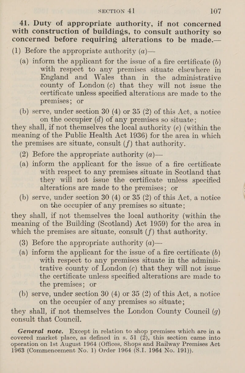 41. Duty of appropriate authority, if not concerned with construction of buildings, to consult authority so concerned before requiring aiterations to be made.— (1) Before the appropriate authority (a)— (a) inform the applicant for the issue of a fire certificate () with respect to any premises situate elsewhere in England and Wales than in the administrative county of London (c) that they will not issue the certificate unless specified alterations are made to the premises; or (b) serve, under section 30 (4) or 35 (2) of this Act, a notice on the occupier (d) of any premises so situate; they shall, if not themselves the local authority (e) (within the meaning of the Public Health Act 1936) for the area in which the premises are situate, consult (f) that authority. (2) Before the appropriate authority (a)— (a) inform the applicant for the issue of a fire certificate with respect to any premises situate in Scotland that they will not issue the certificate unless specified alterations are made to the premises; or (b) serve, under section 30 (4) or 35 (2) of this Act, a notice on the occupier of any premises so situate; they shall, if not themselves the local authority (within the meaning of the Building (Scotland) Act 1959) for the area in which the premises are situate, consult (f) that authority. (3) Before the appropriate authority (a)— (a) inform the applicant for the issue of a fire certificate (5) with respect to any premises situate in the adminis- trative county of London (c) that they will not issue the certificate unless specified alterations are made to the premises; or (b) serve, under section 30 (4) or 35 (2) of this Act, a notice on the occupier of any premises so situate; they shall, if not themselves the London County Council (g) consult that Council. General note. Except in relation to shop premises which are in a covered market place, as defined in s. 51 (2), this section came into operation on Ist August 1964 (Offices, Shops and Railway Premises Act 1963 (Commencement No. 1) Order 1964 (S.I. 1964 No. 191)).