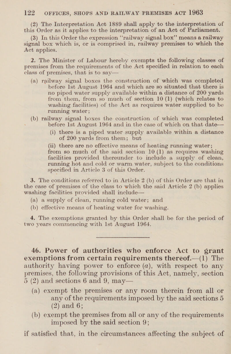 (2) The Interpretation Act 1889 shall apply to the interpretation of this Order as it applies to the interpretation of an Act of Parliament. (3) In this Order the expression “‘railway signal box”’ means a railway signal box which is, or is comprised in, railway premises to which the Act applies. 2. The Minister of Labour hereby exempts the following classes of premises from the requirements of the Act specified in relation to each class of premises, that is to say— (a) railway signal boxes the construction of which was completed before lst August 1964 and which are so situated that there is no piped water supply available within a distance of 200 yards from them, from so much of section 10 (1) (which relates to washing facilities) of the Act as requires water supplied to be running water ; (b) railway signal boxes the construction of which was completed before lst August 1964 and in the case of which on that date— (i) there is a piped water supply available within a distance of 200 yards from them; but (ii) there are no effective means of heating running water; from so much of the said section 10 (1) as requires washing facilities provided thereunder to include a supply of clean, running hot and cold or warm water, subject to the conditions specified in Article 3 of this Order. 3. The conditions referred to in Article 2 (b) of this Order are that in the case of premises of the class to which the said Article 2 (b) applies washing facilities provided shall include— (a) a supply of clean, running cold water; and (b) effective means of heating water for washing. 4. The exemptions granted by this Order shall be for the period of two years commencing with Ist August 1964. 46. Power of authorities who enforce Act to grant exemptions from certain requirements thereof.—(1) The authority having power to enforce (a), with respect to any premises, the following provisions of this Act, namely, section 5 (2) and sections 6 and 9, may— (a) exempt the premises or any room therein from all or any of the requirements imposed by the said sections 5 (2) and 6; (b) exempt the premises from all or any of the requirements imposed by the said section 9; if satisfied that, in the circumstances affecting the subject of