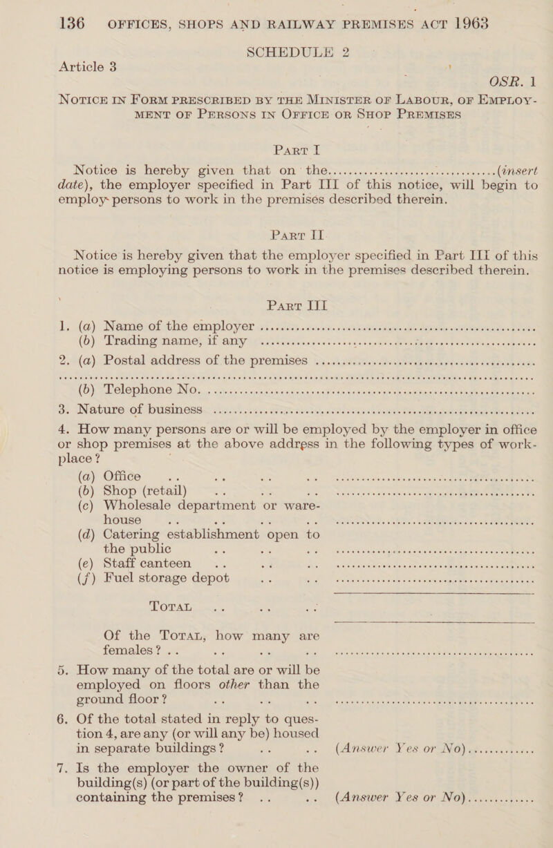 SCHEDULE 2 Article 3 ' ~ OSR. 1 NorTicE IN FoRM PRESCRIBED BY THE MINISTER OF LABOUR, OF EMPLOY- MENT OF PERSONS IN OFFICE OR SHOP PREMISES Part I Notice 16 hereby given. -thab On. GHG .5.&lt;cisw.deuederyscnssoedeatny cae (ensert date), the employer specified in Part III of this notice, will begin to employ: persons to work in the premises described therein. Parr IT. Notice is hereby given that the employer specified in Part III of this notice is employing persons to work in the premises described therein. Pant Jit ls (a). Nerab ier the employer wi. cies ctcxns eccbeeas det leas aig seats Boer (b) “Trading memes if any rc ckcincewcsecd doses ee Dish: wa tetigeeechoers 2. (@). Postal address of the premises .5,..0s 20s divagecbea ee pecan comes ees (b) Telephone iQ. ihre imakakaipias -aa¥e ty dpkg en spen Bae inac ketal Oy ANBEULS TOF DUG EBEL 6is.c5 /sxevaria ene hl, acielaewna henaay Shen ane er Bere eeen Soe 4. How many persons are or will be employed by the employer in office or shop premises at the above address in the following types of work- place ? (a) Office os Be So PM emer Pe ee Sen) te, ON (b) Shop (retail) Se Shes FE, Name rehvsan ova eee eee ee (c) Wholesale department | or ware- house a eee Oe a eta Ne Ce OMS FF (d) Catering establishment open to the public = oy oe tr rr ee (e) Staff canteen... a ay) -athORPoNT on Noae eatin enien cee (7) Fuel storage depot ue Ree rs eee rs Toran  Of the Torat, how many are females? .. ‘ i SITE ee re . How many of the sta are or will te employed on floors other than the ground floor ? : € hiss teow Raced ahcat 04m AER OEE or Saar 6. Of the total stated in ree to ques- tion 4, are any (or will any be) housed in separate buildings ? we (Answer Fes oF SNG) ots .cccnyeees 7. Is the employer the owner of ee building(s) (or part of the building(s )) containing the premises? .. » (anewer Ves or Nop eri. ss ves Or