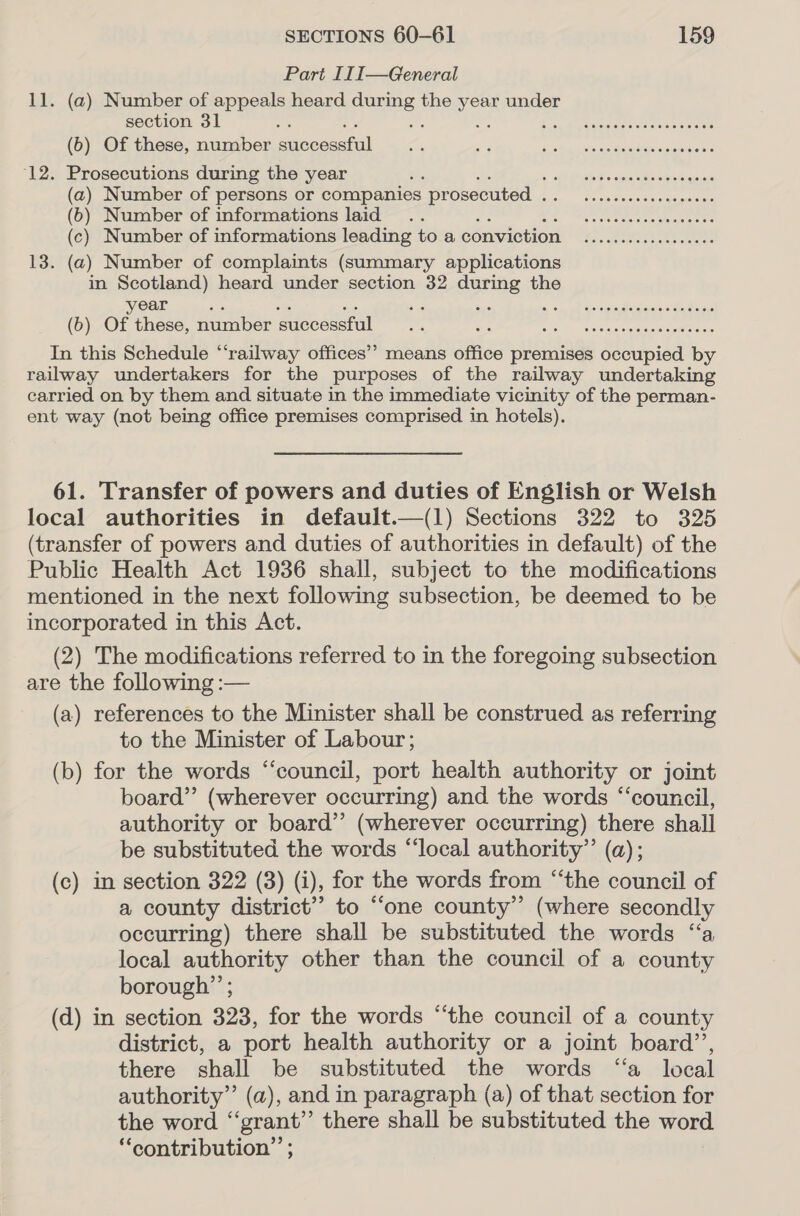 Part II I—General 11. (a) Number of appeals heard during the year under section 31 3 es a Esa A beimaaicns oe sis meaule (b) Of these, number snecacstal ae ats la |, Gee ieee aeeecina ake ‘12. Prosecutions during the year ails fh ince Socpic ape cbstigawse (a) Number of persons or companies prosecuted . ie op eiecnsanise alee (6) Number of informations laid .. feed Be, Me canetee knee (c) Number of informations leading to a conviction ....ccccccccee. 13. (a) Number of complaints (summary applications in Scotland) heard under section 32 during the ear a - Ses a oon WA Ge Se ea inet (b) Of these, number successful... a oar Pent oi reed 8 In this Schedule “‘railway offices’ means office premises occupied by railway undertakers for the purposes of the railway undertaking carried on by them and situate in the immediate vicinity of the perman- ent way (not being office premises comprised in hotels). 61. Transfer of powers and duties of English or Welsh local authorities in default.—(1) Sections 322 to 325 (transfer of powers and duties of authorities in default) of the Public Health Act 1936 shall, subject to the modifications mentioned in the next following subsection, be deemed to be incorporated in this Act. (2) The modifications referred to in the foregoing subsection are the following :— (a) references to the Minister shall be construed as referring to the Minister of Labour; (b) for the words “‘council, port health authority or joint board” (wherever occurring) and the words “council, authority or board’’ (wherever occurring) there shall be substituted the words “‘local authority” (a); (c) in section 322 (3) (i), for the words from “the council of a county district’? to “one county” (where secondly occurring) there shall be substituted the words “a local authority other than the council of a county borough”’ ; (d) in section 323, for the words “the council of a county district, a port health authority or a joint board’, there shall be substituted the words “a local authority” (a), and in paragraph (a) of that section for the word “‘grant’”’ there shall be substituted the word “contribution” ;