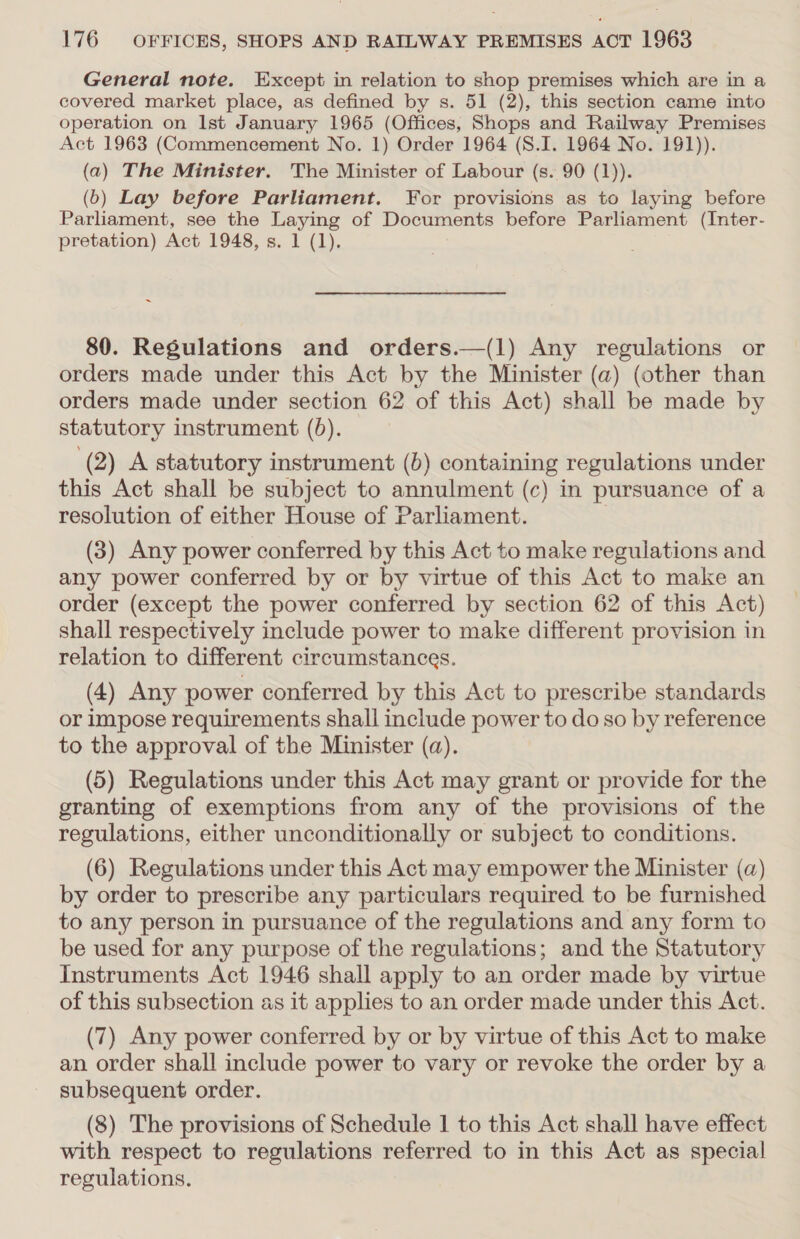 General note. Except in relation to shop premises which are in a covered market place, as defined by s. 51 (2), this section came into operation on Ist January 1965 (Offices, Shops and Railway Premises Act 1963 (Commencement No. 1) Order 1964 (S.I. 1964 No. 191)). (a) The Minister. The Minister of Labour (s. 90 (1)). (6) Lay before Parliament. For provisions as to laying before Parliament, see the Laying of Documents before Parliament (Inter- pretation) Act 1948, s. 1 (1). 80. Regulations and orders.—(l) Any regulations or orders made under this Act by the Minister (a) (other than orders made under section 62 of this Act) shall be made by statutory instrument (5). \ (2) A statutory instrument (5) containing regulations under this Act shall be subject to annulment (c) in pursuance of a resolution of either House of Parliament. | (3) Any power conferred by this Act to make regulations and any power conferred by or by virtue of this Act to make an order (except the power conferred by section 62 of this Act) shall respectively include power to make different provision in relation to different circumstances. (4) Any power conferred by this Act to prescribe standards or Impose requirements shall include power to do so by reference to the approval of the Minister (a). (5) Regulations under this Act may grant or provide for the granting of exemptions from any of the provisions of the regulations, either unconditionally or subject to conditions. (6) Regulations under this Act may empower the Minister (a) by order to prescribe any particulars required to be furnished to any person in pursuance of the regulations and any form to be used for any purpose of the regulations; and the Statutory Instruments Act 1946 shall apply to an order made by virtue of this subsection as it applies to an order made under this Act. (7) Any power conferred by or by virtue of this Act to make an order shall include power to vary or revoke the order by a subsequent order. (8) The provisions of Schedule 1 to this Act shall have effect with respect to regulations referred to in this Act as special regulations.