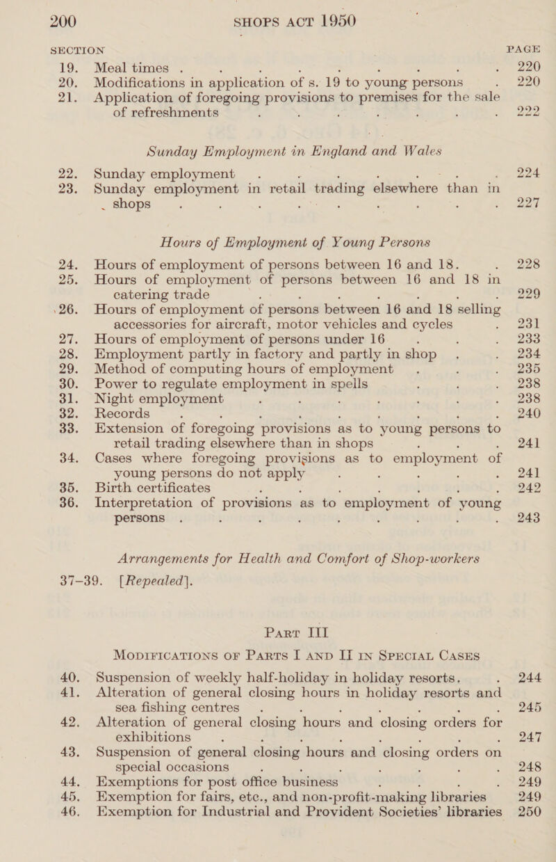 SECTION | PAGE 19. Meal times . . 220 20. Modifications in application of s. 19 to young persons . ) 2a0 21. Application of foregoing provisions to premises for the sale of refreshments : : : ; . 222 Sunday Employment in England and Wales 22. Sunday employment. 224 23. Sunday employment in retail trading bivihare than in _ shops ; ; ; ; ; : : ‘ 3. wag Hours of Employment of Young Persons 24. Hours of employment of persons between 16 and 18. . 228 25. Hours of employment of ie between 16 and 18 in catering trade 229 26. Hours of employment of persons between 16 and 18 selling accessories for aircraft, motor vehicles and cycles . | ee 27. Hours of employment of persons under 16 : : . 233 28. Employment partly in factory and partly in shop . . 234 29. Method of computing hours of employment. , . 235 30. Power to regulate snp arate in AnH : ‘ . 2388 31. Night employment ‘ ; ; ‘ . wos 32. Records : 240 33. Extension of foregoing provisions « as to young persons to retail trading elsewhere than in shops ‘ 241 34. Cases where foregoing provisions as to employment of young persons do not apply d : ; , Ss oa 35. Birth certificates 242 36. Interpretation of provisions as to employment of young persons . t e : ; : : ‘ . 243 Arrangements for Health and Comfort of Shop-workers 37-39. [Repealed]. Part] MODIFICATIONS OF Parts I AND II In SPECIAL CASES 40. Suspension of weekly half-holiday in holiday resorts. . 244 41. Alteration of general closing hours in holiday resorts and sea fishing centres. 245 42. Alteration of general closing hours and closing orders for exhibitions : 247 43. Suspension of general closing hours and ‘closing orders on special occasions ; ‘ : ‘ . 248 44. Exemptions for post office business . 249 45. Exemption for fairs, ete., and non-profit- making libraries 249 46. Exemption for Industrial and Provident Societies’ libraries 250