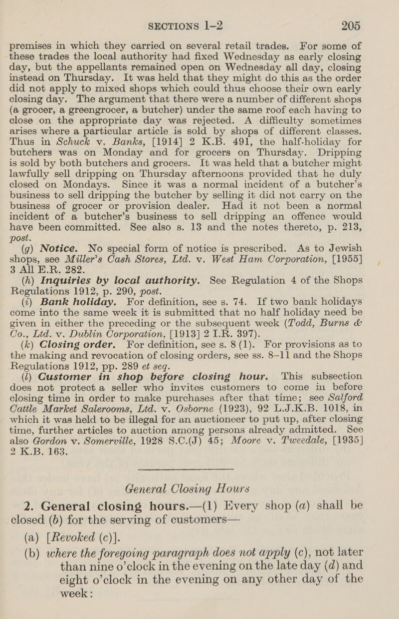 premises in which they carried on several retail trades. For some of these trades the local authority had fixed Wednesday as early closing day, but the appellants remained open on Wednesday all day, closing instead on Thursday. It was held that they might do this as the order did not apply to mixed shops which could thus choose their own early closing day. The argument that there were a number of different shops (a grocer, a greengrocer, a butcher) under the same roof each having to close on the appropriate day was rejected. A difficulty sometimes arises where a particular article is sold by shops of different classes. Thus in Schuck v. Banks, [1914] 2 K.B. 491, the half-holiday for butchers was on Monday and for grocers on Thursday. Dripping is sold by both butchers and grocers. It was held that a butcher might lawfully sell dripping on Thursday afternoons provided that he duly closed on Mondays. Since it was a normal incident of a butcher’s business to sell dripping the butcher by selling it did not carry on the business of grocer or provision dealer. Had it not been a normal incident of a butcher’s business to sell dripping an offence would have been committed. See also s. 138 and the notes thereto, p. 213, post. (g) Notice. No special form of notice is prescribed. As to Jewish shops, see Miller’s Cash Stores, Ltd. v. West Ham Corporation, [1955] 3 All E.R. 282. (h) Inquiries by local authority. See Regulation 4 of the Shops Regulations 1912, p. 290, post. (1) Bank holiday. For definition, see s. 74. If two bank holidays come into the same week it is submitted that no half holiday need be given in either the preceding or the subsequent week (Todd, Burns &amp; Co., Lid. v. Dublin Corporation, [1913] 2 I.R. 397). (k) Closing order. For definition, see s. 8(1). For provisions as to the making and revocation of closing orders, see ss. 8-11 and the Shops Regulations 1912, pp. 289 e¢ seq. (1) Customer in shop before closing hour. This subsection does not protect a seller who invites customers to come in before closing time in order to make purchases after that time; see Salford Cattle Market Salerooms, Ltd. v. Osborne (1923), 92 L.J.K.B. 1018, in which it was held to be illegal for an auctioneer to put up, after closing time, further articles to auction among persons already admitted. See also Gordon v. Somerville, 1928 S.C.(J) 45; Moore v. Tweedale, [1935] 2 K.B. 163. General Closing Hours 2. General closing hours.—(1) Every shop (a) shall be closed (6) for the serving of customers— (a) [Revoked (c)]. (b) where the foregoing paragraph does not apply (c), not later than nine o’clock in the evening on the late day (d) and eight o’clock in the evening on any other day of the week :