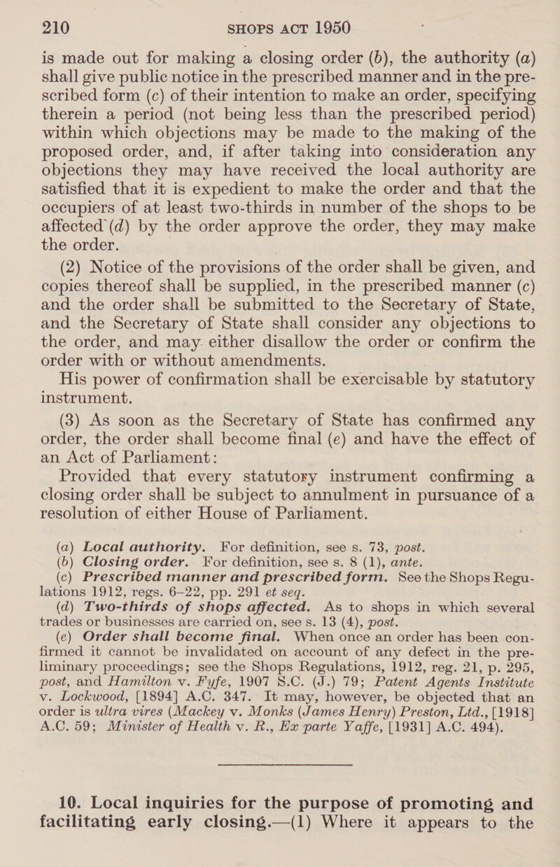 is made out for making a closing order (b), the authority (a) shall give public notice in the prescribed manner and in the pre- scribed form (c) of their intention to make an order, specifying therein a period (not being less than the prescribed period) within which objections may be made to the making of the proposed order, and, if after taking into consideration any objections they may have received the local authority are satisfied that it is expedient to make the order and that the occupiers of at least two-thirds in number of the shops to be affected (d) by the order approve the order, they may make the order. (2) Notice of the provisions of the order shall be given, and copies thereof shall be supplied, in the prescribed manner (c) and the order shall be submitted to the Secretary of State, and the Secretary of State shall consider any objections to the order, and may. either disallow the order or confirm the order with or without amendments. | His power of confirmation shall be exercisable by statutory instrument. (3) As soon as the Secretary of State has confirmed any order, the order shall become final (e) and have the effect of an Act of Parliament: Provided that every statutory instrument confirming a closing order shall be subject to annulment in pursuance of a resolution of either House of Parliament. (a) Local authority. For definition, see s. 73, post. (6) Closing order. For definition, see s. 8 (1), ante. (c) Prescribed manner and prescribed form. See the Shops Regu- lations 1912, regs. 6-22, pp. 291 et seq. (d) Two-thirds of shops affected. As to shops in which several trades or businesses are carried on, see s. 13 (4), post. (e) Order shall become final. When once an order has been con- firmed it cannot be invalidated on account of any defect in the pre- liminary proceedings; see the Shops Regulations, 1912, reg. 21, p. 295, post, and Hamilton v. Fyfe, 1907 8.C. (J.) 79; Patent Agents Institute v. Lockwood, [1894] A.C. 347. It may, however, be objected that an order is ultra vires (Mackey v. Monks (James Henry) Preston, Ltd., [1918] A.C. 59; Minister of Health v. R., Ex parte Yaffe, [1931] A.C. 494). 10. Local inquiries for the purpose of promoting and facilitating early closing.—(1) Where it appears to the