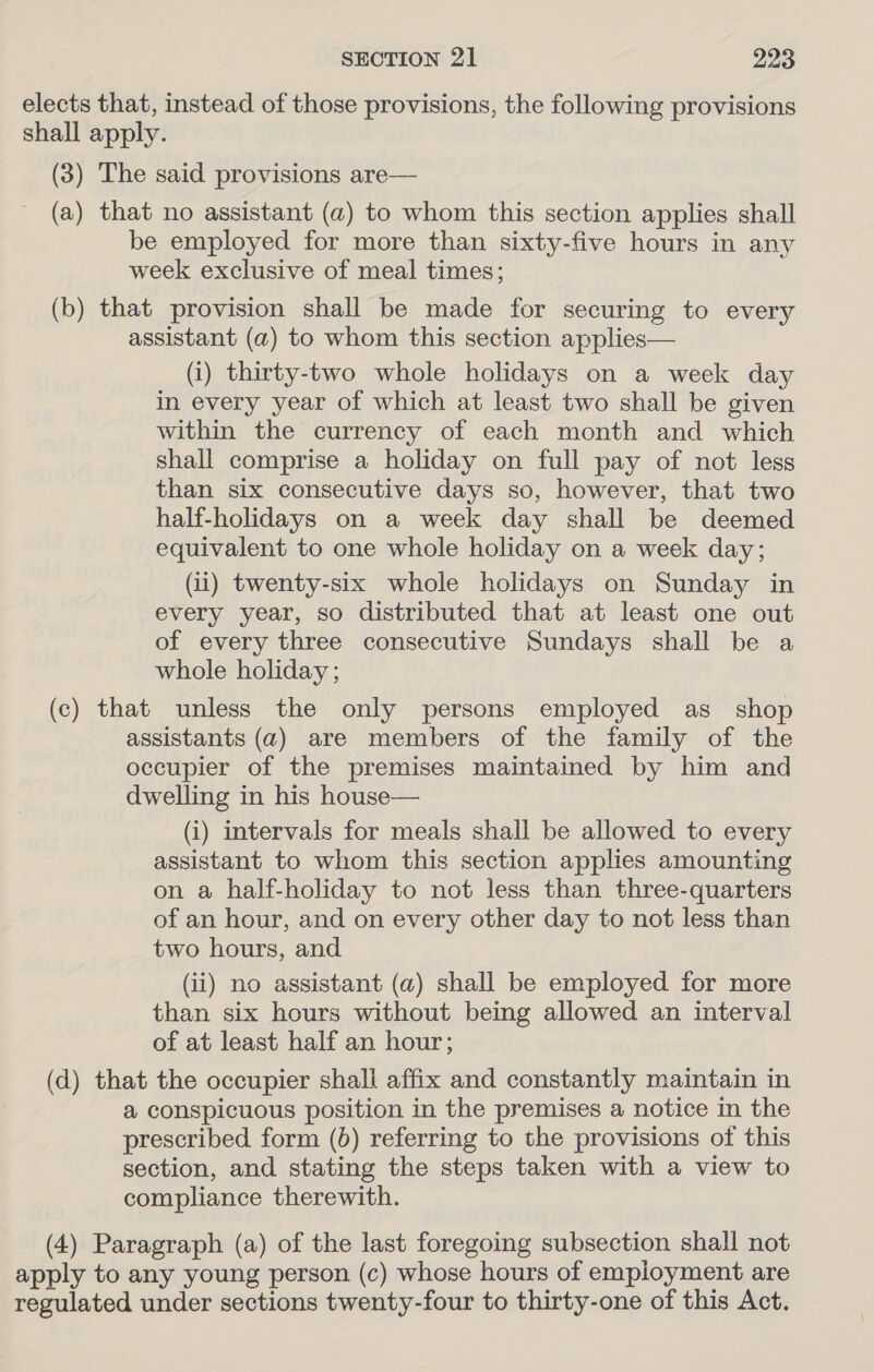 elects that, instead of those provisions, the following provisions shall apply. (3) The said provisions are— (a) that no assistant (a) to whom this section applies shall be employed for more than sixty-five hours in any week exclusive of meal times; (b) that provision shall be made for securing to every assistant (a) to whom this section applies— (i) thirty-two whole holidays on a week day in every year of which at least two shall be given within the currency of each month and which shall comprise a holiday on full pay of not less than six consecutive days so, however, that two half-holidays on a week day shall be deemed equivalent to one whole holiday on a week day; (ii) twenty-six whole holidays on Sunday in every year, so distributed that at least one out of every three consecutive Sundays shall be a whole holiday ; (c) that unless the only persons employed as shop assistants (a) are members of the family of the occupier of the premises maintained by him and dwelling in his house— (i) intervals for meals shall be allowed to every assistant to whom this section applies amounting on a half-holiday to not less than three-quarters of an hour, and on every other day to not less than two hours, and (ii) no assistant (a) shall be employed for more than six hours without being allowed an interval of at least half an hour; (d) that the occupier shall affix and constantly maintain in a conspicuous position in the premises a notice in the prescribed form (6) referring to the provisions of this section, and stating the steps taken with a view to compliance therewith. (4) Paragraph (a) of the last foregoing subsection shall not apply to any young person (c) whose hours of employment are regulated under sections twenty-four to thirty-one of this Act.