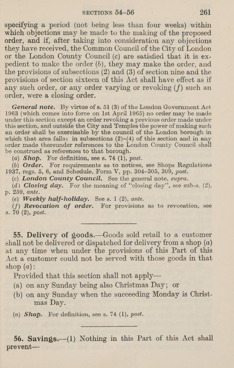 specifying a period (not being less than four weeks) within which objections may be made to the making of the proposed order, and if, after taking into consideration any objections they have received, the Common Council of the City of London or the London County Council (c) are satisfied that it is ex- pedient to make the order (b), they may make the order, and the provisions of subsections (2) and (3) of section nine and the provisions of section sixteen of this Act shall have effect as if any such order, or any order varying or revoking (f) such an order, were a closing order. General note. By virtue of s. 51 (3) of the London Government Act 1963 (which comes into force on Ist April 1965) no order may be made under this section except an order revoking a previous order made under this section, and outside the City and Temples the power of making such an order shall be exercisable by the council of the London borough in which that area falls: in subsections (2)-(4) of this section and in any order made thereunder references to the London County Council shall be construed as references to that borough. (2) Shop. For definition, see s. 74 (1), post. (6) Order. For requirements as to notices, see Shops Regulations 1937, regs. 5, 6, and Schedule, Form V, pp. 304-305, 309, post. (c) London County Council. See the general note, supra. (d) Closing day. For the meaning of “‘closing day’’, see sub-s. (2), p. 259, ante. (ec) Weekly half-holiday. See s. 1 (2), ante. (f) Revocation of order. For provisions as to revocation, see s. 70 (2), post. 55. Delivery of go0ods.—Goods sold retail to a customer shall not be delivered or dispatched for delivery from a shop (a) at any time when under the provisions of this Part of this Act a customer could not be served with those goods in that shop (a): Provided that this section shall not apply— (a) on any Sunday being also Christmas Day; or (b) on any Sunday when the succeeding Monday is Christ- mas Day. (a) Shop. For definition, see s. 74 (1), post. 56. Savings.—(1) Nothing in this Part of this Act shall prevent—