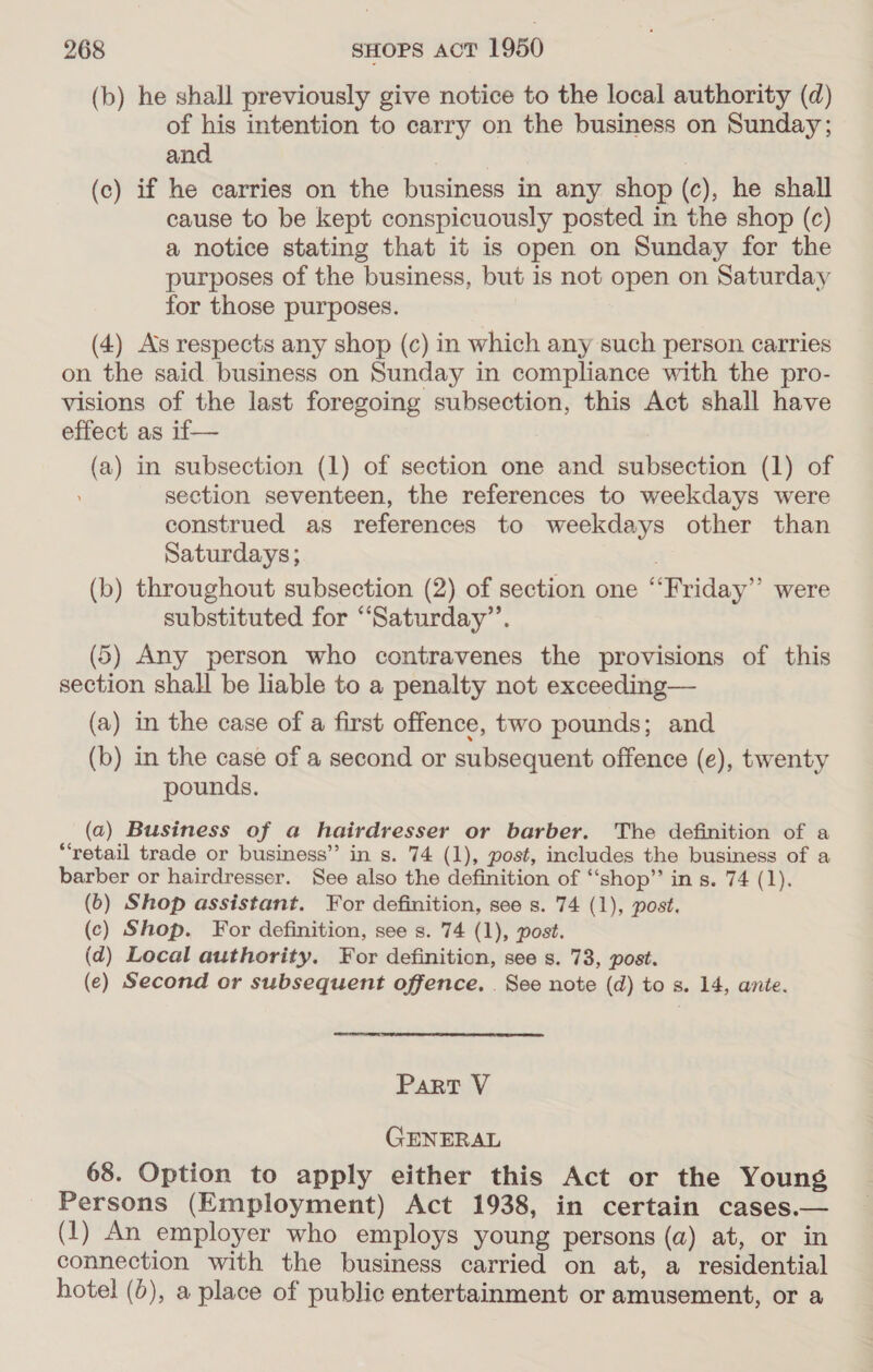 (b) he shall previously give notice to the local authority (d) of his intention to carry on the business on Sunday; and (c) if he carries on the business in any shop (c), he shall cause to be kept conspicuously posted in the shop (c) a notice stating that it is open on Sunday for the purposes of the business, but is not open on Saturday for those purposes. (4) As respects any shop (c) in which any such person carries on the said business on Sunday in compliance with the pro- visions of the last foregoing subsection, this Act shall have effect as if— (a) in subsection (1) of section one and subsection (1) of section seventeen, the references to weekdays were construed as references to weekdays other than Saturdays; | (b) throughout subsection (2) of section one “‘Friday’’ were substituted for ‘“Saturday”’. (5) Any person who contravenes the provisions of this section shall be liable to a penalty not exceeding— (a) in the case of a first offence, two pounds; and (b) in the case of a second or subsequent offence (e), twenty pounds. (a) Business of a hairdresser or barber. The definition of a “retail trade or business” in s. 74 (1), post, includes the business of a barber or hairdresser. See also the definition of “shop” in s. 74 (1). (0) Shop assistant. For definition, see s. 74 (1), post. (c) Shop. For definition, see s. 74 (1), post. (d) Local authority. For definition, see s. 73, post. (e) Second or subsequent offence. _ See note (d) to s. 14, ante. Part V GENERAL 68. Option to apply either this Act or the Young Persons (Employment) Act 1938, in certain cases.— (1) An employer who employs young persons (a) at, or in connection with the business carried on at, a residential hotel (6), a place of public entertainment or amusement, or a