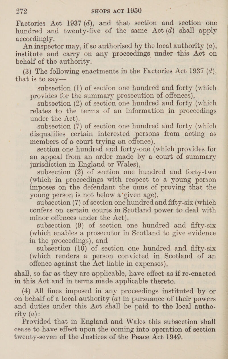 Factories Act 1937 (d), and that section and section one hundred and twenty-five of the same Act (d) shall apply accordingly. An inspector may, if so authorised by the local authority (a), institute and carry on any proceedings under this Act on behalf of the authority. (3) The following enactments in the Factories Act 1937 (d), that is to say— subsection (1) of section one hundred and forty (which provides for the summary prosecution of offences), subsection (2) of section one hundred and forty (which relates to the terms of an information in proceedings under the Act), subsection (7) of section one hundred and forty (which disqualifies certain interested persons from acting as members of a court trying an offence), section one hundred and forty-one (which provides for an appeal from an order made by a court of summary jurisdiction in England or Wales), subsection (2) of section one hundred and forty-two (which: in proceedings with respect to a young person imposes on the defendant the onus of proving that the young person is not below a‘given age), subsection (7) of section one hundred and fifty-six (which confers on certain courts in Scotland power to deal with minor offences under the Act), subsection (9) of section one hundred and fifty-six (which enables a prosecutor in Scotland to give evidence in the proceedings), and. subsection (10) of section one hundred and fifty-six (which renders a person convicted in Scotland of an offence against the Act liable in expenses), shall, so far as they are applicable, have effect as if re-enacted in this Act and in terms made applicable thereto. (4) All fines imposed in any proceedings instituted by or on behalf of a local authority (a) in pursuance of their powers and duties under this Act shall be paid to the local autho- rity (a): Provided that in England and Wales this subsection shall cease to have effect upon the coming into operation of section twenty-seven of the Justices of the Peace Act 1949.