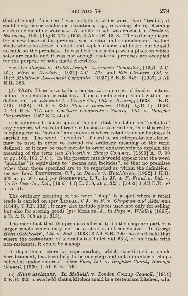 that although “‘business’”’ was a slightly wider word than “‘trade’’, it could only cover analogous situations, e.g., repairing shoes, cleaning clothes or mending watches. A similar result was reached in Deeble v. Robinson, [1954] 1 Q.B. 77; [1953] 2 All E.R. 1348. There the applicant for a new lease of his premises was a retail milk roundsman; he had sheds where he stored his milk and kept his horse and float; but he sold no milk on the premises. It was held that a shop was a place on which sales are made and it was not enough that the premises are occupied for the purpose of sales made elsewhere. See also Turpin v. Middlesbrough Assessment Commitiee, [1931] A.C. 451; Finn v. Kerslake, [1931] A.C. 457; and Ratz Cleaners, Lid. v. West Middlesex Assessment Committee, [1937] 2 K.B. 642; [1937] 2 All E.R. 368. (d) Shop. There have to be premises, 7.e. some sort of fixed structure, before the definition is satisfied. Thus a mobile shop is not within the definition—see Eldorado Ice Cream Co., Lid. v. Keating, [1938] 1 K.B. 715; [1938] 1 All E.R. 330; Stone v. Boreham, [1959] 1Q.B. 1; [1958] 2 All E.R. 715 and Cowlairs Co-operative Society, Lid. v. Glasgow Corporation, 1957 S.C. (J.) 51. It is submitted that in spite of the fact that the definition ‘‘includes”’ any premises where retail trade or business is carried on, that this really is equivalent to ‘“‘means’’ any premises where retail trade or business is carried on. The word “includes’’, if used in an interpretation clause, may be used in order to extend the ordinary meaning of the term defined; or it may be used merely in order exhaustively to explain the meaning of the term (see Dilworth v. Stamp Commrs., [1899] A. C. 99 at pp. 105, 106, P.C.). In the present case it would appear that the word “includes” is equivalent to “means and includes’’, so that no premises other than those specified are to be regarded as within the definition; see per Lord TREVETHIN, C.J., in Dennis v. Hutchinson, [1922] 1 K.B. 693 at p. 697, and per SoMERVELL, L.J., in M. &amp; F. Frawley, Lid. v. Ve-Ri-Best Co., Ltd., [1953] 1 Q.B. 318, at p. 323; [1953] 1 All E.R. 50 at p. 51. The ordinary meaning of the word “shop” is a spot where a retail trade is carried on (per TINDAL, C.J., in R. v. Chapman and Alderman (1843), 7 J.P. 132); it may also include places used not only for selling but also for storing goods (per MELLOR, J., in Pope v. Whalley (1865), 6 B. &amp; 8. 303 at p. 313). The mere fact that the premises alleged to be the shop are part of a larger whole which may not be a shop is not conclusive. In George Hotel (Colchester), Lid. v. Ball, [1938] 3 All E.R. 790 the court held that where the restaurant of a residential hotel did 63% of its trade with non-residents, it could be a shop. A department store or supermarket, which constituted a single hereditament, has been held to be one shop and not a number of shops collected under one roof—f%ine Fare, Lid. v. Brighton County Borough Council, [1959] 1 All E.R. 476. (e) Shop assistant. In Melluish v. London County Council, [1914] 3 K.B. 325 it was held that a kitchen maid in a restaurant kitchen, who