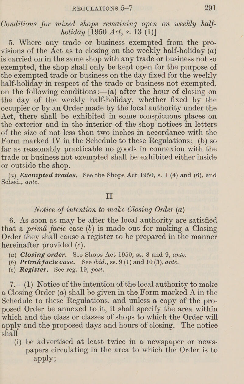 Conditions for mixed shops remaining open on weekly half- holiday [1950 Act, s. 13 (1)] 5. Where any trade or business exempted from the pro- visions of the Act as to closing on the weekly half-holiday (a) is carried on in the same shop with any trade or business not so exempted, the shop shall only be kept open for the purpose of the exempted trade or business on the day fixed for the weekly half-holiday in respect of the trade or business not exempted, on the following conditions :—(a) after the hour of closing on the day of the weekly half-holiday, whether fixed by the occupier or by an Order made by the local authority under the Act, there shall be exhibited in some conspicuous places on the exterior and in the interior of the shop notices in letters of the size of not less than two inches in accordance with the Form marked IV in the Schedule to these Regulations; (b) so far as reasonably practicable no goods in connexion with the trade or business not exempted shall be exhibited either inside or outside the shop. (a) Exempted trades. See the Shops Act 1950, s. 1 (4) and (6), and Sched., ante. II Notice of intention to make Closing Order (a) 6. As soon as may be after the local authority are satisfied that a prima facie case (b) is made out for making a Closing Order they shall cause a register to be prepared in the manner hereinafter provided (c). (a) Closing order. See Shops Act 1950, ss. 8 and 9, ante. (0) Prima facie case. See ibid., ss. 9 (1) and 10 (3), ante. (c) Register. See reg. 19, post. 7.—(1) Notice of the intention of the local authority to make a Closing Order (a) shall be given in the Form marked A in the Schedule to these Regulations, and unless a copy of the pro- posed Order be annexed to it, it shall specify the area within which and the class or classes of shops to which the Order will apply and the proposed days and hours of closing. The notice shall (i) be advertised at least twice in a newspaper or news- papers circulating in the area to which the Order is to apply;