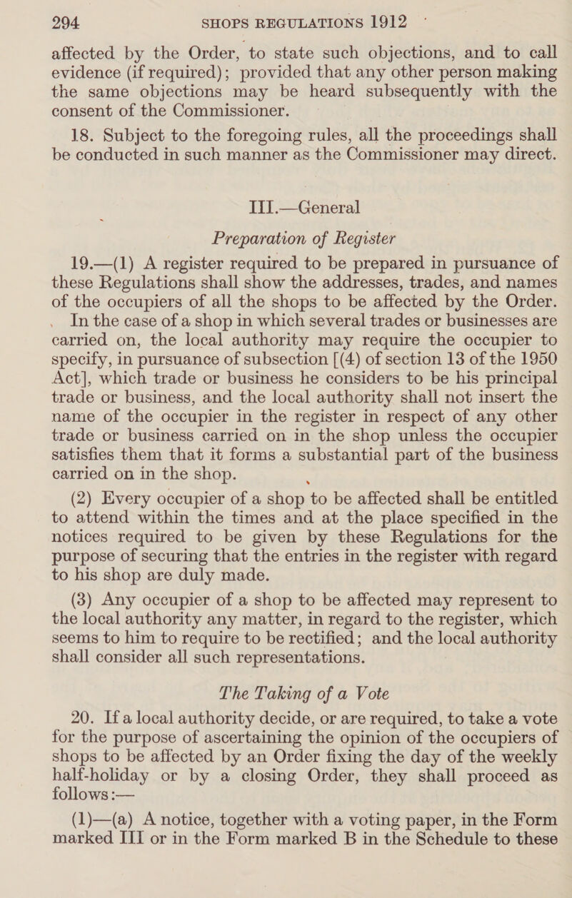 affected by the Order, to state such objections, and to call evidence (if required); provided that any other person making the same objections may be heard subsequently with the consent of the Commissioner. 18. Subject to the foregoing rules, all the proceedings shall be conducted in such manner as the Commissioner may direct. IiI.— General Preparation of Register 19.—(1) A register required to be prepared in pursuance of these Regulations shall show the addresses, trades, and names of the occupiers of all the shops to be affected by the Order. In the case of a shop in which several trades or businesses are carried on, the local authority may require the occupier to specify, in pursuance of subsection [(4) of section 13 of the 1950 Act], which trade or business he considers to be his principal trade or business, and the local authority shall not insert the name of the occupier in the register in respect of any other trade or business carried on in the shop unless the occupier satisfies them that it forms a substantial part of the business carried on in the shop. (2) Every occupier of a shop: to be affected shall be entitled to attend within the times and at the place specified in the notices required to be given by these Regulations for the purpose of securing that the entries in the register with regard to his shop are duly made. (3) Any occupier of a shop to be affected may represent to the local authority any matter, in regard to the register, which seems to him to require to be rectified; and the local authority shall consider all such representations. The Taking of a Vote 20. Ifa local authority decide, or are required, to take a vote for the purpose of ascertaining the opinion of the occupiers of shops to be affected by an Order fixing the day of the weekly half-holiday or by a closing Order, they shall proceed as follows :— (1)—(a) A notice, together with a voting paper, in the Form marked III or in the Form marked B in the Schedule to these