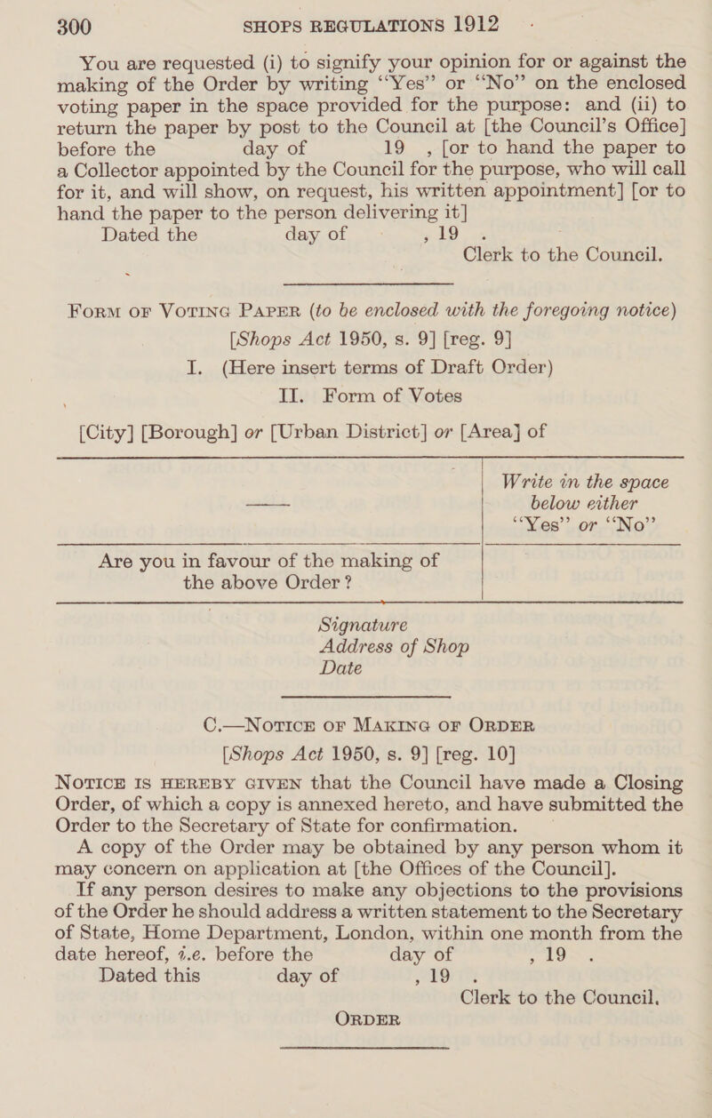 You are requested (i) to signify your opinion for or against the making of the Order by writing ‘“Yes” or “No” on the enclosed voting paper in the space provided for the purpose: and (ii) to return the paper by post to the Council at [the Council’s Office] before the day of 19 , [or to hand the paper to a Collector appointed by the Council for the purpose, who will call for it, and will show, on request, his written appointment] [or to hand the paper to the person delivering it] Dated the day of ele, a Clerk to the Council. Form or VOTING PAPER (to be enclosed with the foregoing notice) [Shops Act 1950, s. 9] [reg. 9] I. (Here insert terms of Draft Order) II. Form of Votes [City] [Borough] or [Urban District] or [Area] of nn en en Write in the space — below either ““Vies”’ or ““No”’ Are you in favour of the making of the above Order ?  Signature Address of Shop Date C.—NOoTICE OF MAKING OF ORDER [Shops Act 1950, s. 9] [reg. 10] NoTrTIcE IS HEREBY GIVEN that the Council have made a Closing Order, of which a copy is annexed hereto, and have submitted the Order to the Secretary of State for confirmation. A copy of the Order may be obtained by any person whom it may concern on application at [the Offices of the Council]. If any person desires to make any objections to the provisions of the Order he should address a written statement to the Secretary of State, Home Department, London, within one month from the date hereof, 7.e. before the day of , 19 Dated this day of EOE Clerk to the Council. ORDER