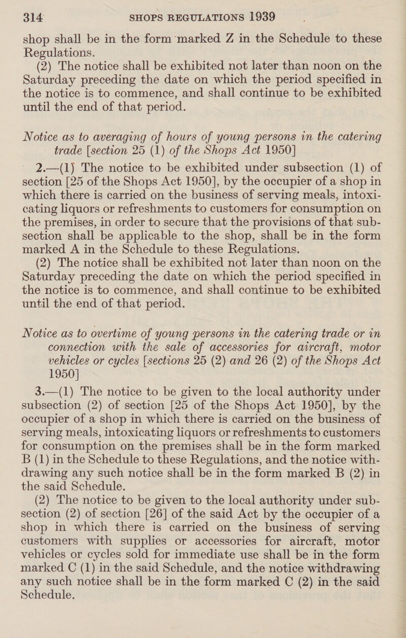 shop shall be in the form marked Z in the Schedule to these Regulations. (2) The notice shall be exhibited not mee than noon on the Saturday preceding the date on which the period specified in the notice is to commence, and shall continue to be exhibited until the end of that period. Notice as to averaging of hours of young persons in the catering trade [section 25 (1) of the Shops Act 1950] 2.—(1) The notice to be exhibited under subsection (1) of section [25 of the Shops Act 1950], by the occupier of a shop in which there is carried on the business of serving meals, intoxi- cating liquors or refreshments to customers for consumption on the premises, in order to secure that the provisions of that sub- section shall be applicable to the shop, shall be in the form marked A in the Schedule to these Regulations. (2) The notice shall be exhibited not later than noon on the Saturday preceding the date on which the period specified in the notice is to commence, and shall continue to be exhibited until the end of that period. Notice as to overtime of young persons in the catering trade or in connection with the sale of accessories for aircraft, motor vehicles or cycles {sections 25 (2) and 26 (2) of the Shops Act 1950] 3.—(1) The notice to be given to the local authority under subsection (2) of section [25 of the Shops Act 1950], by the occupier of a shop in which there is carried on the business of serving meals, intoxicating liquors or refreshments to customers for consumption on the premises shall be in the form marked B (1) in the Schedule to these Regulations, and the notice with- drawing any such notice shall be in the form marked B (2) in the said Schedule. (2) The notice to be given to the local authority under sub- section (2) of section [26] of the said Act by the occupier of a shop in which there is carried on the business of serving customers with supplies or accessories for aircraft, motor vehicles or cycles sold for immediate use shall be in the form marked C (1) in the said Schedule, and the notice withdrawing any such notice shall be in the form marked C (2) in the said Schedule.