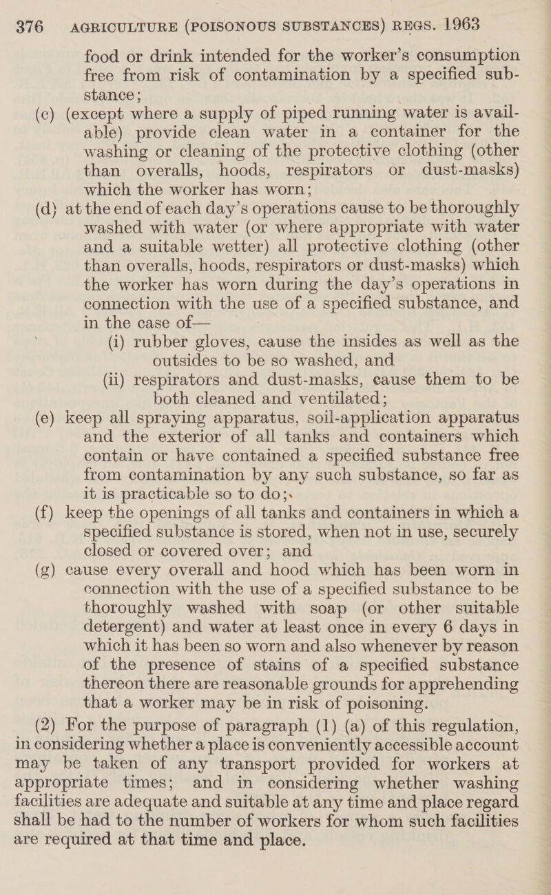 food or drink intended for the worker’s consumption free from risk of contamination by a specified sub- stance ; ; (c) (except where a supply of piped running water is avail- able) provide clean water in a container for the washing or cleaning of the protective clothing (other than overalls, hoods, respirators or dust-masks) which the worker has worn; (d) at the end of each day’s operations cause to be thoroughly washed with water (or where appropriate with water and a suitable wetter) all protective clothing (other than overalls, hoods, respirators or dust-masks) which the worker has worn during the day’s operations in connection with the use of a specified substance, and in the case of— (i) rubber gloves, cause the insides as well as the outsides to be so washed, and (ii) respirators and dust-masks, cause them to be both cleaned and ventilated ; (e) keep all spraying apparatus, soil-application apparatus and the exterior of all tanks and containers which contain or have contained a specified substance free from contamination by any such substance, so far as it is practicable so to do;. (f) keep the openings of all tanks and containers in which a specified substance is stored, when not in use, securely closed or covered over; and (g) cause every overall and hood which has been worn in connection with the use of a specified substance to be thoroughly washed with soap (or other suitable detergent) and water at least once in every 6 days in which it has been so worn and also whenever by reason of the presence of stains of a specified substance thereon there are reasonable grounds for apprehending that a worker may be in risk of poisoning. (2) For the purpose of paragraph (1) (a) of this regulation, in considering whether a place is conveniently accessible account may be taken of any transport provided for workers at appropriate times; and in considering whether washing facilities are adequate and suitable at any time and place regard shall be had to the number of workers for whom such facilities are required at that time and place.