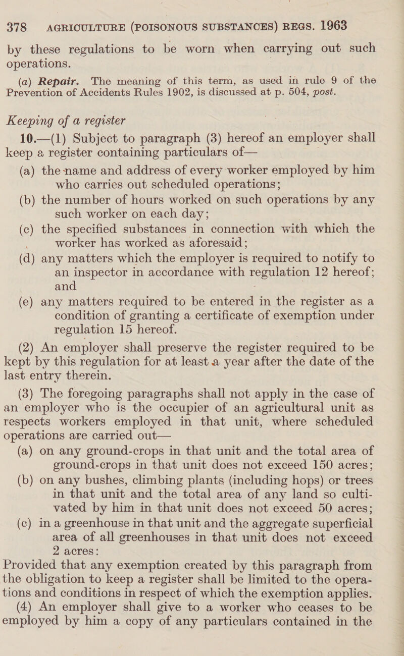 by these regulations to be worn when carrying out such operations. 3 (a) Repair. The meaning of this term, as used in rule 9 of the Prevention of Accidents Rules 1902, is discussed at p. 504, post. Keeping of a register 10.—(1) Subject to paragraph (3) hereof an employer shall keep a register containing particulars of— (a) the name and address of every worker employed by him who carries out scheduled operations; (b) the number of hours worked on such operations by any such worker on each day; (c) the specified substances in connection with which the worker has worked as aforesaid; (d) any matters which the employer is required to notify to an inspector in accordance with regulation 12 hereof; and , (e) any matters required to be entered in the register as a condition of granting a certificate of exemption under regulation 15 hereof. (2) An employer shall preserve the register required to be kept by this regulation for at least a year after the date of the last entry therein. (3) The foregoing paragraphs shall not apply in the case of an employer who is the occupier of an agricultural unit as respects workers employed in that unit, where scheduled operations are carried out— (a) on any ground-crops in that unit and the total area of ground-crops in that unit does not exceed 150 acres; (b) on any bushes, climbing plants (including hops) or trees in that unit and the total area of any land so culti- vated by him in that unit does not exceed 50 acres; (c) ina greenhouse in that unit and the aggregate superficial area of all greenhouses in that unit does not exceed 2 acres: Provided that any exemption created by this paragraph from the obligation to keep a register shall be limited to the opera- tions and conditions in respect of which the exemption applies. (4) An employer shall give to a worker who ceases to be employed by him a copy of any particulars contained in the