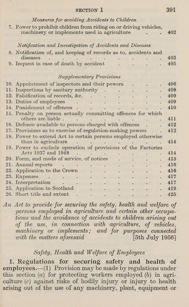 Measures for avoiding Accidents to Children 7. Power to prohibit children from riding on or driving vehicles, machinery or implements used in agriculture : . 402 Notification and Investigation of Accidents and Diseases 8. Notification of, and keeping of records as to, accidents and diseases. ' ‘ : . 403 9. Inquest in case of Fone By ea . , ‘ . 405 Supplementary Provisions 10. Appointment of inspectors and their powers. ‘ . 406 11. Inspections by sanitary authority . ; ; ; . 408 12. Falsification of records, &amp;c. . 3 : : ; . 409 13. Duties of employees , 3 : : : : . 409 14. Punishment of offences . : 410 15. Penalty on person actually cocaine pioneer for rotiels others are liable . : : eee D 16. Defence available to persons ened with sence: 3 . 412 17. Provisions as to exercise of regulation-making powers . 412 18. Power to extend Act to certain Lie a help ee otherwise than in agriculture. 414 19. Power to exclude operation of oe of ae Far torios Acts 1937 and 1948 ; : F ; . 414 20. Form, and mode of service, of btsees : ’ : » ARG 21. Annual reports , ; ‘ : ; : . 416 22. Application to the Geom ; ‘ : : j . 416 23. Expenses . F i : ; ; ; é . A417 24. Interpretation ” ‘ ; ‘ i . 417 25. Application to Seoaaa. . : ; ‘ ‘ . 419 26. Short title and extent . ; : ; ’ 4 . 425 An Act to provide for securing the safety, health and welfare of persons employed in agriculture and certain other occwpa- tions and the avoidance of accidents to children arising out of the use, in connection with agriculture, of vehicles, machinery or vmplements; and for purposes connected with the matters aforesaid [5th July 1956] Safety, Health and Welfare of Employees 1. Regulations for securing safety and health of employees.—(1) Provision may be made by regulations under this section (a) for protecting workers employed (6) in agri- culture (c) against risks of bodily injury or injury to health arising out of the use of any machinery, plant, equipment or