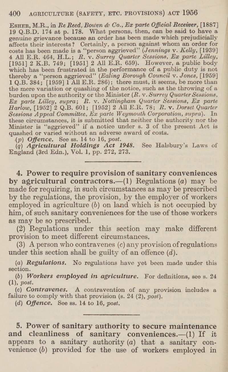 EsuHer, M.R., in Re Reed, Bowen &amp; Co., Ex parte Official Receiver, [1887] 19 Q.B.D. 174 at p. 178. What persons, then, can be said to have a genuine grievance because an order has been made which prejudicially affects their interests? Certainly, a person against whom an order for costs has been made is a “person aggrieved”’ (Jennings v. Kelly, [1939] 4 All E.R. 464, H.L.; R. v. Surrey Quarter Sessions, Hx parie Lilley, [1951] 2 K.B. 749; [1951] 2 All E.R. 659). However, a public body which has been frustrated in the performance of a public duty is not thereby a “‘person aggrieved” (Haling Borough Council v. Jones, [1959] 1 Q.B. 384; [1959] 1 All E.R. 286); there must, it seems, be more than the mere variation or quashing of the notice, such as the throwing of a burden upon the authority or the Minister (R. v. Surrey Quarter Sessions, Ex parte Lilley, supra; R. v. Nottingham Quarter Sessions, Ex parte Harlow, [1952] 2 Q.B. 601; [1952] 2 All E.R. 78; R. v. Dorset Quarter Sessions Appeal Committee, Hx parte Weymouth Corporation, swpra). In these circumstances, it is submitted that neither the authority nor the Minister is ‘“‘aggrieved”’ if a notice under s. 3 of the present Act is quashed or varied without an adverse award of costs. (qg) Agricultural Holdings Act 1948. See Halsbury’s Laws of England (3rd Edn.), Vol. 1, pp. 272, 273. 4. Power to require provision of sanitary conveniences by agricultural contractors.—(1) Regulations (a) may be made for requiring, in such circumstances as may be prescribed by the regulations, the provision, by the employer of workers employed in agriculture (b) on land which is not occupied by him, of such sanitary conveniences for the use of those workers as may be so prescribed. (2) Regulations under this section may make different provision to meet different circumstances. (3) A person who contravenes (c) any provision of regulations under this section shall be guilty of an offence (d). (a) Regulations. No regulations have yet been made under this section. (6) Workers employed in agriculture. For definitions, see s. 24 {1), post. (c) Contravenes. A contravention of any provision includes a failure to comply with that provision (s. 24 (2), post). (d) Offence. See ss. 14 to 16, post. 5. Power of sanitary authority to secure maintenance and cleanliness of sanitary conveniences.—(1) If it appears to a sanitary authority (a) that a sanitary con- venience (b) provided for the use of workers employed in f