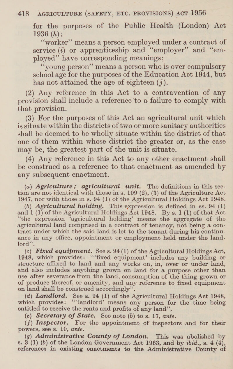 for the purposes of the Public Health (London) Act 1936 (A); 3 ‘“‘worker’’ means a person employed under a contract of service (t) or apprenticeship and “employer” and “em- ployed” have corresponding meanings; “young person’’ means a person who is over compulsory school age for the purposes of the Education Act 1944, but has not attained the age of eighteen (7). (2) Any reference in this Act to a contravention of any provision shall include a reference to a failure to comply with that provision. (3) For the purposes of this Act an agricultural unit which is situate within the districts of two or more sanitary authorities shall be deemed to be wholly situate within the district of that one of them within whose district the greater or, as the case may be, the greatest part of the unit is situate. (4) Any reference in this Act to any other enactment shall be construed as a reference to that enactment as amended by any subsequent enactment. (a) Agriculture; agricultural unit. The definitions in this sec- tion are not identical with those in s. 109 (2), (3) of the Agriculture Act 1947, nor with those in s. 94 (1) of the Agricultural Holdings Act 1948. (6) Agricultural holding. This expression is defined in ss. 94 (1) and 1 (1) of the Agricultural Holdings Act 1948. By s. 1 (1) of that Act “the expression ‘agricultural holding’ means the aggregate of the agricultural land comprised in a contract of tenancy, not being a con- tract under which the said land is let to the tenant during his continu- ance in any office, appointment or employment held under the land- lord”. (c) Fixed equipment. See s. 94 (1) of the Agricultural Holdings Act, 1948, which provides: ‘‘‘fixed equipment’ includes any building or structure affixed to land and any works on, in, over or under land, and also includes anything grown on land for a purpose other than use after severance from the land, consumption of the thing grown or of produce thereof, or amenity, and any reference to fixed equipment on land shall be construed accordingly’’. (d) Landlord. See s. 94 (1) of the Agricultural Holdings Act 1948, which provides: “‘landlord’ means any person for the time being entitled to receive the rents and profits of any land’’. (e) Secretary of State. See note (b) tos. 17, ante. (f) Inspector. For the appointment of inspectors and for their powers, see s. 10, ante. g) Administrative County of London. This was abolished by s. 3 (1) (6) of the London Government Act 1963, and by ibid., s. 4 (4), references in existing enactments to the Administrative County of