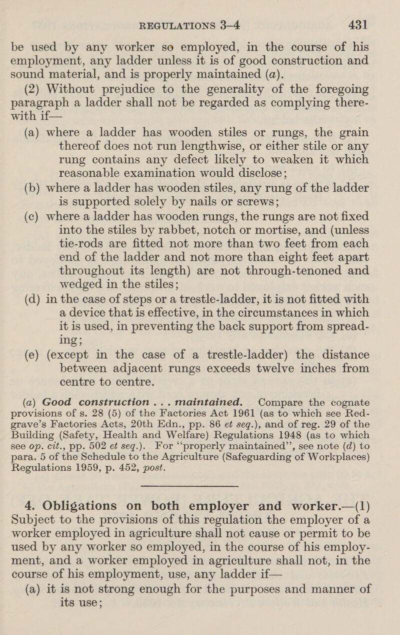 be used by any worker so employed, in the course of his employment, any ladder unless it is of good construction and sound material, and is properly maintained (a). (2) Without prejudice to the generality of the foregoing paragraph a ladder shall not be regarded as complying there- with if— (a) where a ladder has wooden stiles or rungs, the grain thereof does not run lengthwise, or either stile or any rung contains any defect likely to weaken it which reasonable examination would disclose; (b) where a ladder has wooden stiles, any rung of the ladder is supported solely by nails or screws; (c) where a ladder has wooden rungs, the rungs are not fixed into the stiles by rabbet, notch or mortise, and (unless tie-rods are fitted not more than two feet from each end of the ladder and not more than eight feet apart throughout its length) are not through-tenoned and wedged in the stiles; (d) in the case of steps or a trestle-ladder, it is not fitted with a device that is effective, in the circumstances in which it is used, in preventing the back support from spread- ing; (e) (except in the case of a trestle-ladder) the distance between adjacent rungs exceeds twelve inches from centre to centre. (a2) Good construction ... maintained. Compare the cognate provisions of s. 28 (5) of the Factories Act 1961 (as to which see Red- grave’s Factories Acts, 20th Edn., pp. 86 et seq.), and of reg. 29 of the Building (Safety, Health and Welfare) Regulations 1948 (as to which see op. cit., pp. 502 et seqg.). For “‘properly maintained’’, see note (d) to para. 5 of the Schedule to the Agriculture (Safeguarding of Workplaces) Regulations 1959, p. 452, post. 4. Obligations on both employer and worker.—(1) Subject to the provisions of this regulation the employer of a worker employed in agriculture shall not cause or permit to be used by any worker so employed, in the course of his employ- ment, and a worker employed in agriculture shall not, in the course of his employment, use, any ladder if— (a) it is not strong enough for the purposes and manner of its use;