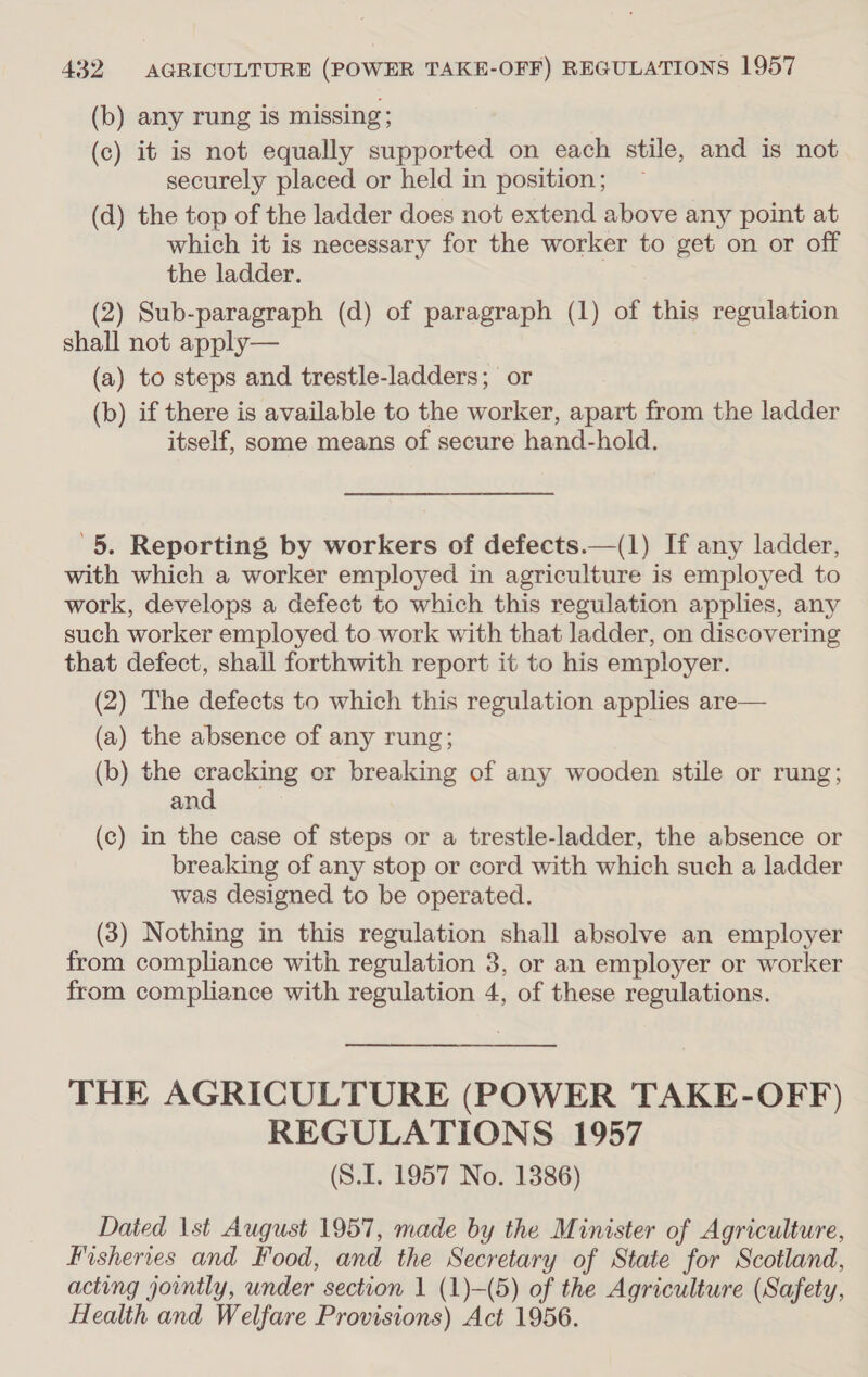 (b) any rung is missing; (c) it is not equally supported on each stile, and is not securely placed or held in position; (d) the top of the ladder does not extend above any point at which it is necessary for the worker to get on or off the ladder. (2) Sub-paragraph (d) of paragraph (1) of this regulation shall not apply— (a) to steps and trestle-ladders; or (b) if there is available to the worker, apart from the ladder itself, some means of secure hand-hold. '5. Reporting by workers of defects.—(1) If any ladder, with which a worker employed in agriculture is employed to work, develops a defect to which this regulation applies, any such worker employed to work with that ladder, on discovering that defect, shall forthwith report it to his employer. (2) The defects to which this regulation applies are— (a) the absence of any rung; (b) the cracking or breaking of any wooden stile or rung; and (c) in the case of steps or a trestle-ladder, the absence or breaking of any stop or cord with which such a ladder was designed to be operated. (3) Nothing in this regulation shall absolve an employer from compliance with regulation 3, or an employer or worker from compliance with regulation 4, of these regulations. THE AGRICULTURE (POWER TAKE-OFF) REGULATIONS 1957 (S.I. 1957 No. 1386) Dated 1st August 1957, made by the Minister of Agriculture, Fisheries and Food, and the Secretary of State for Scotland, acting jointly, under section 1 (1)-(5) of the Agriculture (Safety, Health and Welfare Provisions) Act 1956.