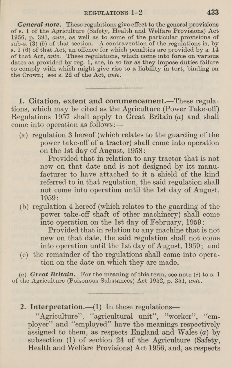 General note. These regulations give effect to the general provisions of s. 1 of the Agriculture (Safety, Health and Welfare Provisions) Act 1956, p. 391, ante, as well as to some of the particular provisions of sub-s. (3) (b) of that section. A contravention of the regulations is, by s. 1 (6) of that Act, an offence for which penalties are provided by s. 14 of that Act, ante. These regulations, which come into force on various dates as provided by reg. 1, are, in so far as they impose duties failure to comply with which might give rise to a liability in tort, binding on the Crown; see s. 22 of the Act, ante. 1. Citation, extent and commencement.—These regula- tions, which may be cited as the Agriculture (Power Take-off) Regulations 1957 shall apply to Great Britain (a) and shall come into operation as follows :— (a) regulation 3 hereof (which relates to the guarding of the power take-off of a tractor) shall come into operation on the Ist day of August, 1958: Provided that in relation to any tractor that is not new on that date and is not designed by its manu- facturer to have attached to it a shield of the kind referred to in that regulation, the said regulation shall not come into operation until the Ist day of August, 1959; (b) regulation 4 hereof (which relates to the guarding of the power take-off shaft of other machinery) shall come into operation on the Ist day of February, 1959: Provided that in relation to any machine that is not new on that date, the said regulation shall not come into operation until the Ist day of August, 1959; and (c) the remainder of the regulations shall come into opera- tion on the date on which they are made. (a) Great Britain. For the meaning of this term, see note (e) to s. | of the Agriculture (Poisonous Substances) Act 1952, p. 351, ante. 2. Interpretation.—(1) In these regulations— ‘Agriculture’, “agricultural unit”, ‘worker’, “em- ployer’ and “employed” have the meanings respectively assigned to them, as respects England and Wales (a) by subsection (1) of section 24 of the Agriculture (Safety, Health and Welfare Provisions) Act 1956, and, as respects